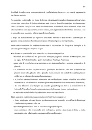 135


densidade dos elementos, na angularidade de confluência da drenagem e no grau de arqueamento
das formas anelares.

As anomalias conformadas por linhas de formas não-cotadas foram classificadas em altos e baixos
estruturais e monoclinal. Existiram situações onde ocorrem dois diferentes tipos morfoestruturais,
como é o caso de situações com alto e baixo estruturais, e com baixo e alto estruturais. Essas duas
situações são os casos de ocorrências mais comuns, com a primeira morfoestrutura indicando a sua
predominância de anomalias sobre a segunda classificação.

O mapa de morfoestruturas da região do alto-médio Paraíba do Sul mostra a conformação de
quarenta e sete anomalias classificadas em cinco diferentes tipos de morfoestruturas.

Numa análise conjunta das morfoestruturas com as informações de fisiografias, litologias e de
unidades geopedológicas, observou-se que:

a) as áreas com predominância de anomalias morfoestruturais positivas:
  - totalizam dez ocorrências, das quais cinco na região geográfica da Serra da Mantiqueira, uma
    na região do Vale do Paraíba e quatro na região do Paraitinga-Paraibuna;
  - desse total de ocorrências, nove encontram-se em áreas de planaltos e somente uma em área de
    planície;
  - as ocorrências em área de planalto estão igualmente distribuídas: com duas ocorrências em
    planalto muito alto, planalto alto e planalto baixo; somente na unidade fisiográfica planalto
    médio tem-se três ocorrências de altos estruturais;
  - as feições texturais/estruturais orientadas são predominantes nesses planaltos, com cinco
    ocorrências de alto estruturais, enquanto que as não-orientadas totalizaram quatro ocorrências;
  - das seis diferentes classificações de unidades geopedológicas, tem-se a predominância de
    Latossolo Varmelho Amarelo, relacionados com litologias de xistos e gnaisses (xgn);
  - o regime de umidade údico é predominante, com cinco ocorrências.

b) em áreas com predominância de anomalias morfoestruturais negativas:
  - foram totalizadas seis ocorrências, predominantemente na região geográfica do Paraitinga-
    Paraibuna com quatro ocorrências;
  - não existe predominância entre as seis unidades geopedológicas;
  - duas ocorrências estão relacionadas com litologias de granito a duas micas (ydm) e as outras
    ocorrências estão relacionadas com quatro diferentes litologias;
 