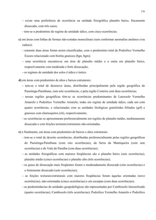 136


  - existe uma preferência de ocorrência na unidade fisiográfica planalto baixo, fracamente
    dissecado, com três casos;
  - tem-se o predomínio do regime de umidade údico, com cinco ocorrências.

c) em áreas com linhas de formas não-cotadas monoclinais (sem conformar anomalias anelares e/ou
  radiais):
  - somente duas áreas foram assim classificadas, com o predomínio total de Podzólico Vermelho
    Escuro relacionado com biotita gnaisses (bgn, bgm);
  - uma ocorrência encontra-se em área de planalto médio e a outra em planalto baixo,
    respectivamente com moderada e forte dissecação;
  - os regimes de umidade dos solos é údico e ústico.

d) em áreas com predomínio de altos e baixos estruturais:
  - tem-se o total de dezenove áreas, distribuídas principalmente pela região geográfica do
    Paraitinga-Paraibuna, com sete ocorrências, e pela região Costeira com duas ocorrências;
  - nessas regiões geográficas têm-se as ocorrências predominantes de Latossolo Vermelho
    Amarelo e Podzólico Vermelho Amarelo, todas em regime de umidade údico, cada um com
    quatro ocorrências, e relacionadas com as unidades litológicas granitóides foliados (grf) e
    gnaisses com charnoquitos (ch), respectivamente;
  - as ocorrências se apresentaram preferencialmente em regiões de planalto médio, medianamente
    dissecado e com feições texturais/estruturais não-orientadas.

e) e finalmente, em áreas com predomínio de baixos e altos estruturais:
  - tem-se o total de dezoito ocorrências, distribuídas preferencialmente pelas regiões geográficas
    do Paraitinga-Paraibuna (com oito ocorrências), da Serra da Mantiqueira (com sete
    ocorrências) e do Vale do Paraíba (com duas ocorrências);
  - as unidades fisiográficas com maiores freqüências são o planalto baixo (sete ocorrências),
    planalto médio (cinco ocorrências) e planalto alto (três ocorrências);
  - os graus de dissecação mais freqüentes foram o moderadamente dissecado (oito ocorrências) e
    o fortemente dissecado (sete ocorrências);
  - as feições texturais/estruturais com maiores freqüências foram àquelas orientadas (nove
    ocorrências), não-orientadas (cinco ocorrências) e em escarpas (com duas ocorrências);
  - as predominâncias de unidades geopedológicas são representadas por Cambissolo latossolizado
    (quatro ocorrências), Cambissolo (três ocorrências), Podzólico Vermelho Amarelo e Podzólico
 
