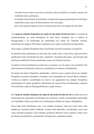 137


    Vermelho Escuro (cada um com três ocorrências), além do Podzólico Vermelho Amarelo com
    Cambissolo (duas ocorrências);
   - as litologias foram bastante diversificadas, existindo uma pequena predominância das litologias
    migmatíticas (ymp, mch) e de biotita gnaisses com xistos (bgx);
   - tem-se uma grande freqüência (catorze ocorrências) de áreas com umidade de solos údico.



C) O mapa de unidades fisiográficas da região do alto-médio Paraíba do Sul foi o resultado da
compartimentação em zonas homogêneas do meio físico, conjugado com as análises de
homogeneidade e de similaridade nas propriedades das formas dos elementos texturais,
identificados nas imagens TM/Landsat, juntamente com a análise morfométrica de hipsometria.

Nesse mapa as unidades fisiográficas foram classificadas em áreas de planaltos e de planícies.

Os planaltos foram qualificados em muito alto, alto, médio, baixo e muito baixo; cada uma dessas
qualificações foram classificadas em forte-, moderada- e fracamente dissecados; e por fim para cada
uma dessas qualificações foram consideradas a tropia e/ou formas de encostas.

As planícies foram classificadas de acordo com a sua gênese, em: de erosão e de acumulação. Para
cada uma dessas classificações realizou-se a qualificação em litorânea e interplanáltica.

Em função dos limites fisiográficos identificados, verificou-se que a grande maioria das unidades
fisiográficas encontra-se alongadas e orientadas, como conseqüência de zonas de falhas cisalhantes.
Verificou-se também a possibilidade em fazer-se um agrupamento das unidades fisiográficas
predominantes em regiões geográficas, denominadas de: região da Serra da Mantiqueira, região do
Vale do Paraíba, região do Paraitinga-Paraibuna e região Costeira.



D) O mapa de unidades litológicas da região do alto-médio Paraíba do Sul foi obtido através da
interpretação das propriedades fotolitológicas de resistência à erosão, permeabilidade, plasticidade
e/ou ruptilidade e tropia, associadas com as informações coletadas em campo e bibliográficas.

Nesse mapa foram identificadas vinte e seis unidades litológicas, sendo que catorze delas estão
afetadas por sistemas de falhas cisalhantes, os quais foram delineados e cartografados, assim como
outras estruturas geológicas. Essas estruturas geológicas delineiam traços contínuos, muitas vezes
por dezenas de quilômetros e normalmente orientados para o quadrante nordeste.
 