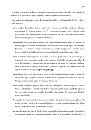 138


Localmente observou-se também, a existência de estruturas contínuas orientadas para o quadrante
noroeste, principalmente na região geográfica do Paraitinga-Paraibuna e Costeira.

Numa análise conjunta entre os mapas de unidades fisiográficas e litológicas (Tabelas IV.1 e IV.2),
verificou-se que:

  a) na unidade fisiográfica planalto muito alto ocorrem somente duas unidades litológicas
     denominadas de “xistos e gnaisses (xgn)” e “metaconglomerados (cm)”, todas na região
     geográfica da Serra da Mantiqueira, sendo que a unidade xgn tem ocorrência comum, também
     nas unidades fisiográficas de planaltos alto e baixo;

  b) na unidade fisiográfica planalto alto ocorrem oito unidades litológicas, sendo três unidades na
     região geográfica da Serra da Mantiqueira e outras cinco unidades na região do Paraitinga-
     Paraibuna; as ocorrências comuns aconteceram nas unidades fisiográficas de planaltos médio
     (com a unidade litológica bgx) e baixo (com as unidades litológicas bgn, ymp, ydm);

  c) na unidade fisiográfica planalto médio tem-se a maior quantidade de unidades litológicas,
     totalizando onze ocorrências, sendo quatro unidades distribuídas na região geográfica da
     Serra da Mantiqueira, enquanto que sete encontram-se na região do Paraitinga-Paraibuna;
     todas as ocorrências comuns aconteceram na unidade fisiográfica de planalto baixo, nas
     seguintes unidades litológicas: bgm, bgb, grf e ygp;

  d) na unidade fisiográfica planalto baixo foram identificadas dez unidades litológicas, sendo três
     unidades na região geográfica da Serra da Mantiqueira, enquanto que as outras sete unidades
     litológicas ocorreram na região do Paraitinga-Paraibuna;

  e) na unidade fisiográfica planalto muito baixo que corresponde à região geográfica Costeira,
     tem-se a ocorrência de somente duas unidades litológicas, sendo que a unidade litológica ch
     tem ocorrências comuns nas unidades fisiográficas de planícies de erosão, tanto litorânea
     como interplanáltica;

  f) na região Costeira foram identificadas duas unidades fisiográficas, denominadas planície de
     erosão litorânea e planície de acumulação litorânea; em cada uma das unidades fisiográficas
     tem-se a ocorrência de uma única unidade litológica;

  g) na região geográfica Vale do Paraíba foram também identificadas duas unidades fisiográficas,
     denominadas planície de erosão interplanáltica e planície de acumulação interplanáltica; à
 