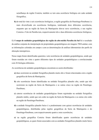 139


      semelhança da região Costeira, também se tem uma ocorrência litológica em cada unidade
      fisiográfica;

   h) do total de vinte e seis ocorrências litológicas, a região geográfica do Paraitinga-Paraibuna é a
      mais diversificada em ocorrências litológicas, totalizando doze diferentes ocorrências,
      enquanto que na região da Serra da Mantiqueira têm-se nove ocorrências, e nas regiões
      Costeira e Vale do Paraíba tem, respectivamente três e duas diferentes ocorrências litológicas;



E) O mapa de unidades geopedológicas da região do alto-médio Paraíba do Sul foi o resultado
da análise conjunta da interpretação de propriedades geopedológicas em imagens TM/Landsat, com
as informações coletadas em campo e com as determinações de análises laboratoriais dos perfis de
alteração intempéricos.

Nesse mapa foram identificadas quarenta e sete ocorrências de unidades geopedológicas, sendo que
foram reunidas em vinte e quatro diferentes tipos de unidades geopedológicas e correlacionadas
com 26 litologias diferentes.

As ocorrências de unidades geopedológicas encontram-se assim distribuídas:

   a) duas ocorreram na unidade fisiográfica planalto muito alto e foram relacionadas com a região
      geográfica da Serra da Mantiqueira;

   b) oito ocorrências foram identificadas na unidade fisiográfica planalto alto, sendo que três
      ocorreram na região da Serra da Mantiqueira e as outras cinco na região do Paraitinga-
      Paraibuna;

   c) catorze ocorrências de unidades geopedológicas foram registradas na unidade fisiográfica
      planalto médio, sendo que seis estão na região da Serra da Mantiqueira e as outras oito estão
      na região do Paraitinga-Paraibuna;

   d) a unidade fisiográfica planalto baixo é a predominante com quinze ocorrências de unidades
      geopedológicas, distribuídas pelas regiões geográficas da Serra da Mantiqueira e do
      Paraitinga-Paraibuna, com respectivamente quatro e onze ocorrências;

   e) na região geográfica Costeira foram identificadas quatro ocorrências de unidades
      geopedológicas, as quais foram associados com as unidades fisiográficas planalto muito baixo
 