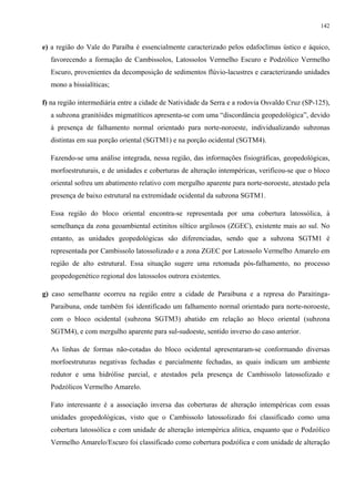 142


e) a região do Vale do Paraíba é essencialmente caracterizado pelos edafoclimas ústico e áquico,
  favorecendo a formação de Cambissolos, Latossolos Vermelho Escuro e Podzólico Vermelho
  Escuro, provenientes da decomposição de sedimentos flúvio-lacustres e caracterizando unidades
  mono a bissialíticas;

f) na região intermediária entre a cidade de Natividade da Serra e a rodovia Osvaldo Cruz (SP-125),
  a subzona granitóides migmatíticos apresenta-se com uma “discordância geopedológica”, devido
  à presença de falhamento normal orientado para norte-noroeste, individualizando subzonas
  distintas em sua porção oriental (SGTM1) e na porção ocidental (SGTM4).

  Fazendo-se uma análise integrada, nessa região, das informações fisiográficas, geopedológicas,
  morfoestruturais, e de unidades e coberturas de alteração intempéricas, verificou-se que o bloco
  oriental sofreu um abatimento relativo com mergulho aparente para norte-noroeste, atestado pela
  presença de baixo estrutural na extremidade ocidental da subzona SGTM1.

  Essa região do bloco oriental encontra-se representada por uma cobertura latossólica, à
  semelhança da zona geoambiental ectinitos síltico argilosos (ZGEC), existente mais ao sul. No
  entanto, as unidades geopedológicas são diferenciadas, sendo que a subzona SGTM1 é
  representada por Cambissolo latossolizado e a zona ZGEC por Latossolo Vermelho Amarelo em
  região de alto estrutural. Essa situação sugere uma retomada pós-falhamento, no processo
  geopedogenético regional dos latossolos outrora existentes.

g) caso semelhante ocorreu na região entre a cidade de Paraibuna e a represa do Paraitinga-
  Paraibuna, onde também foi identificado um falhamento normal orientado para norte-noroeste,
  com o bloco ocidental (subzona SGTM3) abatido em relação ao bloco oriental (subzona
  SGTM4), e com mergulho aparente para sul-sudoeste, sentido inverso do caso anterior.

  As linhas de formas não-cotadas do bloco ocidental apresentaram-se conformando diversas
  morfoestruturas negativas fechadas e parcialmente fechadas, as quais indicam um ambiente
  redutor e uma hidrólise parcial, e atestados pela presença de Cambissolo latossolizado e
  Podzólicos Vermelho Amarelo.

  Fato interessante é a associação inversa das coberturas de alteração intempéricas com essas
  unidades geopedológicas, visto que o Cambissolo latossolizado foi classificado como uma
  cobertura latossólica e com unidade de alteração intempérica alítica, enquanto que o Podzólico
  Vermelho Amarelo/Escuro foi classificado como cobertura podzólica e com unidade de alteração
 