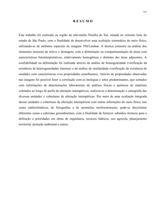 xvi


                                            RESUMO


Este trabalho foi realizado na região do alto-médio Paraíba do Sul, situada no extremo leste do
estado de São Paulo, com a finalidade de desenvolver uma avaliação sistemática do meio físico,
utilizando-se de atributos espaciais de imagens TM/Landsat. A técnica consistiu na análise dos
elementos texturais de relevo e drenagem, com a delimitação ou compartimentação de áreas com
características fotointerpretativas, relativamente homogêneas e distintas das áreas adjacentes. A
confiabilidade na delimitação foi realizada através da análise de homogeneidade (verificação da
existência de heterogeneidades internas) e da análise de similaridade (verificação da existência de
unidades com características e/ou propriedades semelhantes). Através de propriedades observadas
nas imagens foi possível fazer a correlação com as litologias e solos predominantes, que somados
com informações de determinações laboratoriais de análises físicas e químicas de materiais
coletados ao longo de perfis de alteração intempéricos, realizou-se a determinação e cartografia das
diversas unidades e coberturas de alteração intempéricas. Por meio de uma avaliação integrada
dessas unidades e coberturas de alteração intempéricas com outras informções do meio físico, tais
como edafoclimáticas, de fisiografias e de anomalias morfoestruturais, pode-se discriminar
diferentes zonas e subzonas geoambientais, com a finalidade de fornecer subsídios técnicos para a
definição e prioridades em obras de engenharia, recursos hídricos, uso agrícola, planejamento
territorial, proteção ambiental e outros.
 