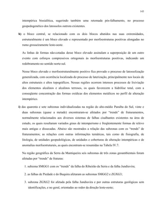 143


  intempérica bissialítica, sugerindo também uma retomada pós-falhamento, no processo
  geopedogenético dos latossolos outrora existentes.

h) o bloco central, se relacionado com os dois blocos abatidos nas suas extremidades,
  estruturalmente é um bloco elevado e representado por morfoestruturas positivas alongadas no
  rumo grosseiramente leste-oeste.

  As linhas de formas não-cotadas desse bloco elevado assinalam a superposição de um outro
  evento com esforços compressivos ortogonais às morfoestruturas positivas, indicando um
  redobramento no sentido norte-sul.

  Nesse bloco elevado e morfoestruturalmente positivo fica provado o processo de latossolização
  generalizada, com ocorrência localizada do processo de laterização, principalmente nos locais de
  altos estruturais e altos topográficos. Nessas regiões ocorrem intensos processos de lixiviação
  dos elementos alcalinos e alcalinos terrosos, os quais favorecem a hidrólise total, com a
  conseqüente concentração das formas oxídicas dos elementos metálicos no perfil de alteração
  intempérico.

i) das quarenta e sete subzonas individualizadas na região do alto-médio Paraíba do Sul, vinte e
  duas subzonas (quase a metade) encontraram-se afetados por “trends” de fraturamentos,
  normalmente relacionados aos diversos sistemas de falhas cisalhantes existentes na área de
  estudo, os quais resultaram variados graus de intemperismo e freqüentemente formas de relevo
  mais antigas e dissecadas. Abaixo são mostrados a relação das subzonas com os “trends” de
  fraturamentos; as relações com outras informações temáticas, tais como de fisiografia, de
  litologia, de unidades geopedológicas, de unidades e coberturas de alteração intempéricas e de
  anomalias morfoestruturais, as quais encontram-se resumidas na Tabela IV.7.

  Na região geográfica da Serra da Mantiqueira seis subzonas de três zonas geoambientais foram
  afetadas por “trends” de fraturas:

    1. subzona SMGG1 com os “trends” da falha do Ribeirão da Serra e da falha Jundiuvira;

    2. as falhas de Piedade e do Buquira afetaram as subzonas SMGG2 e ZGXG3;

    3. subzona ZGXG2 foi afetada pela falha Jundiuvira e por outras estruturas geológicas sem
       identificações, e no geral, orientadas ao redor da direção leste-oeste;
 