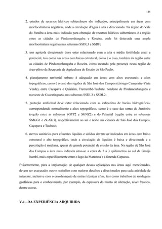 145


    2. estudos de recursos hídricos subterrâneos são indicados, principalmente em áreas com
       morfoestruturas negativas, onde a circulação d’água é alta e direcionada. Na região do Vale
       do Paraíba a área mais indicada para obtenção de recursos hídricos subterrâneos é a região
       entre as cidades de Pindamonhangaba e Roseira, onde foi detectada uma ampla
       morfoestrutura negativa nas subzonas SSDL3 e SSDF;

    3. uso agrícola direcionado deve estar relacionado com a alta e média fertilidade atual e
       potencial, tais como nas áreas com baixo estrutural, como é o caso, também da região entre
       as cidades de Pindamonhangaba e Roseira, como atestado pela presença nessa região de
       área-piloto da Secretaria da Agricultura do Estado de São Paulo;

    4. planejamento territorial urbano é adequado em áreas com altos estruturais e altos
       topográficos, como é o caso das regiões de São José dos Campos (córrego Campestre-Vista
       Verde), entre Caçapava e Quiririm, Tremembé-Taubaté, nordeste de Pindamonhangaba e
       noroeste de Guaratinguetá, nas subzonas SSDL3 e SSDL2;

    5. proteção ambiental deve estar relacionada com as cabeceiras de bacias hidrográficas,
       correspondendo normalmente a altos topográficos, como é o caso das serras do Jambeiro
       (região entre as subzonas SGTP2 e SGNZ2) e do Palmital (região entre as subzonas
       SMGG1 e ZGXG3), respectivamente ao sul e norte das cidades de São José dos Campos,
       Caçapava e Taubaté;

    6. aterros sanitários para efluentes líquidos e sólidos devem ser indicados em áreas com baixo
       estrutural e alto topográfico, onde a circulação de líquidos é baixa e direcionada e a
       percolação é mediana, apesar do grande potencial de erosão da área. Na região de São José
       dos Campos a área mais indicada situa-se a cerca de 2 a 3 quilômetros ao sul da Granja
       Itambi, mais especificamente entre o lago da Maranata e a fazenda Capuava.

Evidentemente, para a implantação de qualquer dessas aplicações nas áreas aqui mencionadas,
devem ser executados outros trabalhos com maiores detalhes e direcionados para cada atividade de
interesse, inclusive com o envolvimento de outras técnicas afins, tais como trabalhos de sondagens
geofísicas para o conhecimento, por exemplo, da espessura do manto de alteração, nível freático,
dentre outras.



V.4 - DA EXPERIÊNCIA ADQUIRIDA
 