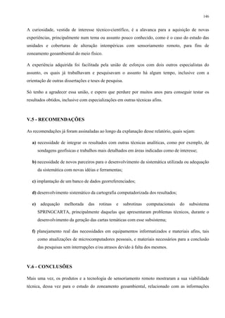 146


A curiosidade, vestida de interesse técnico-científico, é a alavanca para a aquisição de novas
experiências, principalmente num tema ou assunto pouco conhecido, como é o caso do estudo das
unidades e coberturas de alteração intempéricas com sensoriamento remoto, para fins de
zoneamento geoambiental do meio físico.

A experiência adquirida foi facilitada pela união de esforços com dois outros especialistas do
assunto, os quais já trabalhavam e pesquisavam o assunto há algum tempo, inclusive com a
orientação de outras dissertações e teses de pesquisa.

Só tenho a agradecer essa união, e espero que perdure por muitos anos para conseguir testar os
resultados obtidos, inclusive com especializações em outras técnicas afins.



V.5 - RECOMENDAÇÕES

As recomendações já foram assinaladas ao longo da explanação desse relatório, quais sejam:

   a) necessidade de integrar os resultados com outras técnicas analíticas, como por exemplo, de
        sondagens geofísicas e trabalhos mais detalhados em áreas indicadas como de interesse;

   b) necessidade de novos parceiros para o desenvolvimento da sistemática utilizada ou adequação
        da sistemática com novas idéias e ferramentas;

   c) implantação de um banco de dados georreferenciados;

   d) desenvolvimento sistemático da cartografia computadorizada dos resultados;

   e)    adequação    melhorada    das   rotinas   e     subrotinas   computacionais   do   subsistema
        SPRINGCARTA, principalmente daquelas que apresentaram problemas técnicos, durante o
        desenvolvimento da geração das cartas temáticas com esse subsistema;

   f) planejamento real das necessidades em equipamentos informatizados e materiais afins, tais
        como atualizações de microcomputadores pessoais, e materiais necessários para a conclusão
        das pesquisas sem interrupções e/ou atrasos devido à falta dos mesmos.



V.6 - CONCLUSÕES

Mais uma vez, os produtos e a tecnologia de sensoriamento remoto mostraram a sua viabilidade
técnica, dessa vez para o estudo do zoneamento geoambiental, relacionado com as informações
 