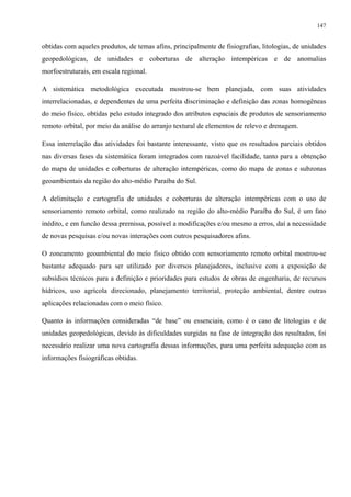 147


obtidas com aqueles produtos, de temas afins, principalmente de fisiografias, litologias, de unidades
geopedológicas, de unidades e coberturas de alteração intempéricas e de anomalias
morfoestruturais, em escala regional.

A sistemática metodológica executada mostrou-se bem planejada, com suas atividades
interrelacionadas, e dependentes de uma perfeita discriminação e definição das zonas homogêneas
do meio físico, obtidas pelo estudo integrado dos atributos espaciais de produtos de sensoriamento
remoto orbital, por meio da análise do arranjo textural de elementos de relevo e drenagem.

Essa interrelação das atividades foi bastante interessante, visto que os resultados parciais obtidos
nas diversas fases da sistemática foram integrados com razoável facilidade, tanto para a obtenção
do mapa de unidades e coberturas de alteração intempéricas, como do mapa de zonas e subzonas
geoambientais da região do alto-médio Paraíba do Sul.

A delimitação e cartografia de unidades e coberturas de alteração intempéricas com o uso de
sensoriamento remoto orbital, como realizado na região do alto-médio Paraíba do Sul, é um fato
inédito, e em funcão dessa premissa, possível a modificações e/ou mesmo a erros, daí a necessidade
de novas pesquisas e/ou novas interações com outros pesquisadores afins.

O zoneamento geoambiental do meio físico obtido com sensoriamento remoto orbital mostrou-se
bastante adequado para ser utilizado por diversos planejadores, inclusive com a exposição de
subsídios técnicos para a definição e prioridades para estudos de obras de engenharia, de recursos
hídricos, uso agrícola direcionado, planejamento territorial, proteção ambiental, dentre outras
aplicações relacionadas com o meio físico.

Quanto às informações consideradas “de base” ou essenciais, como é o caso de litologias e de
unidades geopedológicas, devido às dificuldades surgidas na fase de integração dos resultados, foi
necessário realizar uma nova cartografia dessas informações, para uma perfeita adequação com as
informações fisiográficas obtidas.
 