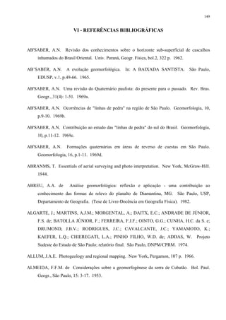 149


                         VI - REFERÊNCIAS BIBLIOGRÁFICAS


AB'SABER, A.N. Revisão dos conhecimentos sobre o horizonte sub-superficial de cascalhos
     inhumados do Brasil Oriental. Univ. Paraná, Geogr. Física, bol.2, 322 p. 1962.

AB’SABER, A.N.        A evolução geomorfológica.   In: A BAIXADA SANTISTA.            São Paulo,
     EDUSP, v.1, p.49-66. 1965.

AB'SABER, A.N. Uma revisão do Quaternário paulista: do presente para o passado. Rev. Bras.
     Geogr., 31(4): 1-51. 1969a.

AB'SABER, A.N. Ocorrências de "linhas de pedra" na região de São Paulo. Geomorfologia, 10,
     p.9-10. 1969b.

AB'SABER, A.N. Contribuição ao estudo das "linhas de pedra" do sul do Brasil. Geomorfologia,
     10, p.11-12. 1969c.

AB'SABER, A.N.        Formações quaternárias em áreas de reverso de cuestas em São Paulo.
     Geomorfologia, 16, p.1-11. 1969d.

ABRANMS, T. Essentials of aerial surveying and photo interpretation. New York, McGraw-Hill.
     1944.

ABREU, A.A. de         Análise geomorfológica: reflexão e aplicação - uma contribuição ao
     conhecimento das formas de relevo do planalto de Diamantina, MG.          São Paulo, USP,
     Departamento de Geografia. (Tese de Livre-Docência em Geografia Física). 1982.

ALGARTE, J.; MARTINS, A.J.M.; MORGENTAL, A.; DAITX, E.C.; ANDRADE DE JÚNIOR,
     F.S. de; BATOLLA JÚNIOR, F.; FERREIRA, F.J.F.; OINTO, G.G.; CUNHA, H.C. da S. e;
     DRUMOND, J.B.V.; RODRIGUES, J.C.; CAVALCANTE, J.C.; YAMAMOTO, K.;
     KAEFER, L.Q.; CHIEREGATI, L.A.; PINHO FILHO, W.D. de; ADDAS, W.                     Projeto
     Sudeste do Estado de São Paulo; relatório final. São Paulo, DNPM/CPRM. 1974.

ALLUM, J.A.E. Photogeology and regional mapping. New York, Pergamon, 107 p. 1966.

ALMEIDA, F.F.M. de Considerações sobre a geomorfogênese da serra de Cubatão. Bol. Paul.
     Geogr., São Paulo, 15: 3-17. 1953.
 