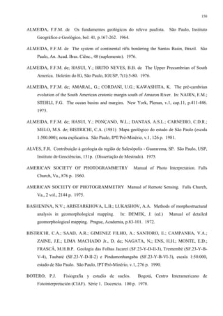 150


ALMEIDA, F.F.M. de       Os fundamentos geológicos do relevo paulista.      São Paulo, Instituto
     Geográfico e Geológico, bol. 41, p.167-262. 1964.

ALMEIDA, F.F.M. de The system of continental rifts bordering the Santos Basin, Brazil. São
     Paulo, An. Acad. Bras. Ciênc., 48 (suplemento). 1976.

ALMEIDA, F.F.M. de; HASUI, Y.; BRITO NEVES, B.B. de The Upper Precambrian of South
     America. Boletim do IG, São Paulo, IGUSP, 7(1):5-80. 1976.

ALMEIDA, F.F.M. de; AMARAL, G.; CORDANI, U.G.; KAWASHITA, K. The pré-cambrian
     evolution of the South American cratonic margin south of Amazon River. In: NAIRN, E.M.;
     STEHLI, F.G. The ocean basins and margins. New York, Plenun, v.1, cap.11, p.411-446.
     1973.

ALMEIDA, F.F.M. de; HASUI, Y.; PONÇANO, W.L.; DANTAS, A.S.L.; CARNEIRO, C.D.R.;
     MELO, M.S. de; BISTRICHI, C.A. (1981) Mapa geológico do estado de São Paulo (escala
     1:500.000); nota explicativa. São Paulo, IPT/Pró-Minério, v.1, 126 p. 1981.

ALVES, F.R. Contribuição à geologia da região de Salesópolis - Guararema, SP. São Paulo, USP,
     Instituto de Geociências, 131p. (Dissertação de Mestrado). 1975.

AMERICAN SOCIETY OF PHOTOGRAMMETRY                       Manual of Photo Interpretation. Falls
     Church, Va., 876 p. 1960.

AMERICAN SOCIETY OF PHOTOGRAMMETRY Manual of Remote Sensing. Falls Church,
     Va., 2 vol., 2144 p. 1975.

BASHENINA, N.V.; ARISTARKHOVA, L.B.; LUKASHOV, A.A. Methods of morphostructural
     analysis in geomorphological mapping.        In: DEMEK, J. (ed.)       Manual of detailed
     geomorphological mapping. Prague, Academia, p.83-101. 1972.

BISTRICHI, C.A.; SAAD, A.R.; GIMENEZ FILHO, A.; SANTORO, E.; CAMPANHA, V.A.;
     ZAINE, J.E.; LIMA MACHADO Jr., D. de; NAGATA, N,; ENS, H.H.; MONTE, E.D.;
     FRASCÁ, M.H.B.P. Geologia das Folhas Jacareí (SF.23-Y-D-II-3), Tremembé (SF.23-Y-B-
     V-4), Taubaté (SF.23-Y-D-II-2) e Pindamonhangaba (SF.23-Y-B-VI-3), escala 1:50.000,
     estado de São Paulo. São Paulo, IPT/Pró-Minério, v.1, 276 p. 1990.

BOTERO, P.J.       Fisiografia y estudio de suelos.          Bogotá, Centro Interamericano de
     Fotointerpretación (CIAF). Série 1. Docencia. 100 p. 1978.
 