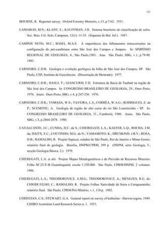 151


BOURNE, R. Regional survey. Oxford Forestry Memoirs, v.13, p.7-62. 1931.

CAMARGO, M.N.; KLANT, E.; KAUFFMAN, J.H. Sistema brasileiro de classificação de solos.
     Soc. Bras. Ciê. Solo, Campinas, 12(1): 11-33. (Separata do Bol. Inf.). 1987.

CAMPOS NETO, M.C.; BASEI, M.A.S.             A importância dos falhamentos transcorrentes na
     configuração do pré-cambriano entre São José dos Campos e Amparo.              In: SIMPÓSIO
     REGIONAL DE GEOLOGIA, 4., São Paulo,1983. Atas. São Paulo, SBG, v.1, p.79-90.
     1983.

CARNEIRO, C.D.R. Geologia e evolução geológica da folha de São José dos Campos, SP. São
     Paulo, USP, Instituto de Geociências. (Dissertação de Mestrado). 1977.

CARNEIRO, C.D.R.; HASUI, Y.; GIANCURSI, F.D. Estrutura da Bacia de Taubaté na região de
     São José dos Campos. In: CONGRESSO BRASILEIRO DE GEOLOGIA, 29., Ouro Preto,
     1976. Anais. Ouro Preto, SBG, v.4, p.247-256. 1976.

CARNEIRO, C.D.R.; YOMASA, W.S.; TAVEIRA, L.S.; CORRÊA, W.A.G.; RODRIGUES, E. de
     P.; SUEMITSU, A. Geologia de região do alto curso do rio São Lourencinho - SP. In:
     CONGRESSO BRASILEIRO DE GEOLOGIA, 31., Camboriú, 1980. Anais. São Paulo,
     SBG, v.5, p.2864-2878. 1980.

CAVALCANTE, J.C.; CUNHA, H.C. da S.; CHIEREGATI, L.A.; KAEFER, L.Q.; ROCHA, J.M.
     da; DAITX, E.C.; COUTINHO, M.G. da N.; YAMAMOTO, K.; DRUMOND, J.B.V.; ROSA,
     D.B.; RAMALHO, R. Projeto Sapucaí, estados de São Paulo, Rio de Janeiro e Minas Gerais:
     relatório final de geologia. Brasília, DNPM/CPRM, 299 p. (DNPM, série Geologia, 5.,
     secção Geologia Básica, 2.). 1979.

CHIEREGATI, L.A. et alii. Projeto Mapas Metalogenéticos e de Previsão de Recursos Minerais:
     Folha SF.23-Y-B Guaratinguetá; escala 1:250.000. São Paulo, CPRM/DNPM, 2 volumes.
     1986.

CHIEREGATI, L.A.; THEODOROVICZ, A.M.G.; THEODOROVICZ, A.; MENEZES, R.G. de;
     CHIODI FILHO, C.; RAMALHO, R. Projeto Folhas Natividade da Serra e Caraguatatuba;
     relatório final. São Paulo, CPRM/Pró-Minério, v.1, 110 p. 1982.

CHRISTIAN, C.S.; STEWART, G.A. General report on survey of katherine - Darwin region, 1949.
     CISIRO Australian Land Research Series n. 1. 1953.
 