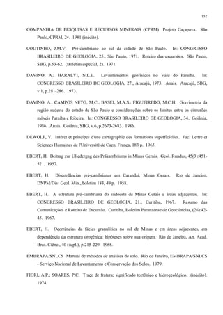 152


COMPANHIA DE PESQUISAS E RECURSOS MINERAIS (CPRM) Projeto Caçapava. São
     Paulo, CPRM, 2v. 1981 (inédito).

COUTINHO, J.M.V.         Pré-cambriano ao sul da cidade de São Paulo.        In: CONGRESSO
     BRASILEIRO DE GEOLOGIA, 25., São Paulo, 1971. Roteiro das excursões. São Paulo,
     SBG, p.53-62. (Boletim especial, 2). 1971.

DAVINO, A.; HARALYI, N.L.E.             Levantamentos geofísicos no Vale do Paraíba.         In:
     CONGRESSO BRASILEIRO DE GEOLOGIA, 27., Aracajú, 1973. Anais. Aracajú, SBG,
     v.1, p.281-286. 1973.

DAVINO, A.; CAMPOS NETO, M.C.; BASEI, M.A.S.; FIGUEIREDO, M.C.H. Gravimetria da
     região sudeste do estado de São Paulo e considerações sobre os limites entre os cinturões
     móveis Paraíba e Ribeira. In: CONGRESSO BRASILEIRO DE GEOLOGIA, 34., Goiânia,
     1986. Anais. Goiânia, SBG, v.6, p.2673-2683. 1986.

DEWOLF, Y. Intéret et principes d'une cartographie des formations superficielles. Fac. Lettre et
     Sciences Humaines de l'Université de Caen, França, 183 p. 1965.

EBERT, H. Beitrag zur Uliedergng des Präkambriums in Minas Gerais. Geol. Rundus, 45(3):451-
     521. 1957.

EBERT, H.        Discordâncias pré-cambrianas em Carandaí, Minas Gerais.       Rio de Janeiro,
     DNPM/Div. Geol. Min., boletim 183, 49 p. 1958.

EBERT, H. A estrutura pré-cambriana do sudoeste de Minas Gerais e áreas adjacentes. In:
     CONGRESSO BRASILEIRO DE GEOLOGIA, 21., Curitiba, 1967.                        Resumo das
     Comunicações e Roteiro de Excursão. Curitiba, Boletim Paranaense de Geociências, (26):42-
     45. 1967.

EBERT, H.     Ocorrências da fácies granulítica no sul de Minas e em áreas adjacentes, em
     dependência da estrutura orogênica: hipóteses sobre sua origem. Rio de Janeiro, An. Acad.
     Bras. Ciênc., 40 (supl.), p.215-229. 1968.

EMBRAPA/SNLCS Manual de métodos de análises de solo. Rio de Janeiro, EMBRAPA/SNLCS
     - Serviço Nacional de Levantamento e Conservação dos Solos. 1979.

FIORI, A.P.; SOARES, P.C. Traço de fratura; significado tectônico e hidrogeológico. (inédito).
     1974.
 