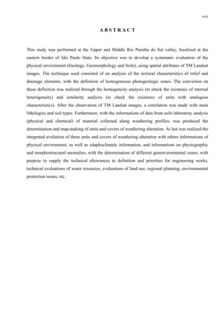xvii


                                        ABSTRACT


This study was performed at the Upper and Middle Rio Paraíba do Sul valley, localized at the
eastern border of São Paulo State. Its objective was to develop a systematic evaluation of the
physical environment (Geology, Geomorphology and Soils), using spatial attributes of TM Landsat
images. The technique used consisted of an analysis of the textural characteristics of relief and
drainage elements, with the definition of homogeneous photogeologic zones. The conviction on
these definition was realized through the homogeneity analysis (to check the existence of internal
heterogeneity) and similarity analysis (to check the existence of units with analogous
characteristics). After the observation of TM Landsat images, a correlation was made with main
lithologies and soil types. Furthermore, with the informations of data from soils laboratory analysis
(physical and chemical) of material collected along weathering profiles, was produced the
determination and map-making of units and covers of weathering alteration. At last was realized the
integrated avaliation of these units and covers of weathering alteration with others informations of
physical environment, as well as edaphoclimatic information, and informations on physiographic
and morphostructural anomalies, with the determination of different geoenvironmental zones, with
purpose to supply the technical allowances to definition and priorities for engineering works,
technical evaluations of water resources, evaluations of land use, regional planning, environmental
protection issues, etc.
 