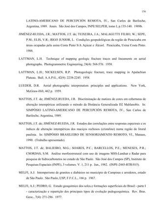156


     LATINO-AMERICANO DE PERCEPCIÓN REMOTA, IV., San Carlos de Bariloche,
     Argentina, 1989. Anais. São José dos Campos, INPE/SELPER, tomo I, p.135-140. 1989b.

JIMÉNEZ-RUEDA, J.R.; MATTOS, J.T. de; TEIXEIRA, J.A.; MALAGUTTI FILHO, W.; SEPE,
     P.M.; ELIS, V.R.; RIGO JUNIOR, L. Condições geopedológicas da região de Piracicaba em
     áreas ocupadas pela usina Costa Pinto S/A Açúcar e Álcool. Piracicaba, Usina Costa Pinto.
     1988.

LATTMAN, L.H.       Technique of mapping geologic fracture traces and lineaments on aerial
     photographs. Photogrammetric Engineering, 24(4): 568-576. 1958.

LATTMAN, L.H.; NICKELSEN, R.P.           Photogeologic fracture, trace mapping in Apalachian
     Plateau. Bull. A.A.P.G., 42(9): 2238-2245. 1958.

LUEDER, D.R.      Aerial photographic interpretation: principles and applications.   New York,
     McGraw-Hill, 462 p. 1959.

MATTOS, J.T. de; JIMÉNEZ-RUEDA, J.R. Discriminação de matizes de cores em coberturas de
     alteração intempéricas utilizando o método da Distância Generalizada D2 Mahlanobis. In:
     SIMPÓSIO LATINO-AMERICANO DE PERCEPCIÓN REMOTA, IV., San Carlos de
     Bariloche, Argentina, 1989.

MATTOS, J.T. de; JIMÉNEZ-RUEDA, J.R. Estudos das correlações entre respostas espectrais e os
     índices de alteração intempéricas dos maciços rochosos (cristalino) numa região do litoral
     paulista. In: SIMPÓSIO BRASILEIRO DE SENSORIAMENTO REMOTO, VI., Manaus,
     1990. (Trabalho apresentado).

MATTOS, J.T. de; BALIEIRO, M.G.; SOARES, P.C.; BARCELLOS, P.E.; MENESES, P.R.;
     CSORDAS, S.M. Análise morfoestrutural com uso de imagens MSS-Landsat e Radar para
     pesquisa de hidrocarbonetos no estado de São Paulo. São José dos Campos (SP), Instituto de
     Pesquisas Espaciais (INPE), 3 volumes. V. 1, 211 p. Jun., 1982. (INPE-2445-RTR/015).

MELFI, A.J. Intemperismo de granitos e diabásios no município de Campinas e arredores, estado
     de São Paulo. São Paulo, USP, F.F.C.L., 166 p. 1967.

MELFI, A.J.; PEDRO, G. Estudo geoquímico dos solos e formações superficiais do Brasil - parte I
     - caracterização e repartição dos principais tipos de evolução pedogeoquímica. Rev. Bras.
     Geoc., 7(4): 271-286. 1977.
 