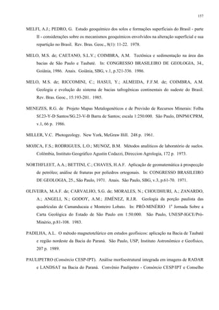 157


MELFI, A.J.; PEDRO, G. Estudo geoquímico dos solos e formações superficiais do Brasil - parte
     II - considerações sobre os mecanismos geoquímicos envolvidos na alteração superficial e sua
     repartição no Brasil. Rev. Bras. Geoc., 8(1): 11-22. 1978.

MELO, M.S. de; CAETANO, S.L.V.; COIMBRA, A.M. Tectônica e sedimentação na área das
     bacias de São Paulo e Taubaté. In: CONGRESSO BRASILEIRO DE GEOLOGIA, 34.,
     Goiânia, 1986. Anais. Goiânia, SBG, v.1, p.321-336. 1986.

MELO, M.S. de; RICCOMINI, C.; HASUI, Y.; ALMEIDA, F.F.M. de; COIMBRA, A.M.
     Geologia e evolução do sistema de bacias tafrogênicas continentais do sudeste do Brasil.
     Rev. Bras. Geoc., 15:193-201. 1985.

MENEZES, R.G. de Projeto Mapas Metalogenéticos e de Previsão de Recursos Minerais: Folha
     Sf.23-Y-D Santos/SG.23-V-B Barra de Santos; escala 1:250.000. São Paulo, DNPM/CPRM,
     v.1, 66 p. 1986.

MILLER, V.C. Photogeology. New York, McGraw Hill. 248 p. 1961.

MOJICA, F.S.; RODRIGUES, L.O.; MUNOZ, B.M. Métodos analíticos de laboratório de suelos.
     Colômbia, Instituto Geográfico Agustin Codazzi, Direccion Agrologia, 172 p. 1973.

NORTHFLEET, A.A.; BETTINI, C.; CHAVES, H.A.F. Aplicação de geomatemática à prospecção
     de petróleo; análise de fraturas por poliedros ortogonais. In: CONGRESSO BRASILEIRO
     DE GEOLOGIA, 25., São Paulo, 1971. Anais. São Paulo, SBG, v.3, p.61-70. 1971.

OLIVEIRA, M.A.F. de; CARVALHO, S.G. de; MORALES, N.; CHOUDHURI, A.; ZANARDO,
     A.; ANGELI, N.; GODOY, A.M.; JIMÉNEZ, R.J.R.                 Geologia da porção paulista das
     quadrículas de Camanducaia e Monteiro Lobato. In: PRÓ-MINÉRIO 1a Jornada Sobre a
     Carta Geológica do Estado de São Paulo em 1:50.000.            São Paulo, UNESP-IGCE/Pró-
     Minério, p.81-108. 1983.

PADILHA, A.L. O método magnetotelúrico em estudos geofísicos: aplicação na Bacia de Taubaté
     e região nordeste da Bacia do Paraná. São Paulo, USP, Instituto Astronômico e Geofísico,
     207 p. 1989.

PAULIPETRO (Consórcio CESP-IPT). Análise morfoestrutural integrada em imagens de RADAR
     e LANDSAT na Bacia do Paraná. Convênio Paulipetro - Consórcio CESP/IPT e Conselho
 