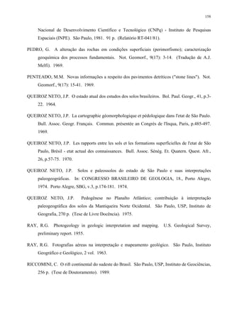 158


     Nacional de Desenvolvimento Científico e Tecnológico (CNPq) - Instituto de Pesquisas
     Espaciais (INPE). São Paulo, 1981. 91 p. (Relatório RT-041/81).

PEDRO, G. A alteração das rochas em condições superficiais (perimorfismo); caracterização
     geoquímica dos processos fundamentais. Not. Geomorf., 9(17): 3-14. (Tradução de A.J.
     Melfi). 1969.

PENTEADO, M.M. Novas informações a respeito dos pavimentos detríticos ("stone lines"). Not.
     Geomorf., 9(17): 15-41. 1969.

QUEIROZ NETO, J.P. O estado atual dos estudos dos solos brasileiros. Bol. Paul. Geogr., 41, p.3-
     22. 1964.

QUEIROZ NETO, J.P. La cartographie géomorphologique et pédologique dans l'etat de São Paulo.
     Bull. Assoc. Geogr. Français. Commun. présentée an Congrès de l'Inqua, Paris, p.485-497.
     1969.

QUEIROZ NETO, J.P. Les rapports entre les sols et les formations superficielles de l'etat de São
     Paulo, Brésil - etat actual des connaissances. Bull. Assoc. Sénég. Et. Quatern. Quest. Afr.,
     26, p.57-75. 1970.

QUEIROZ NETO, J.P.        Solos e paleossolos do estado de São Paulo e suas interpretações
     paleogeográficas. In: CONGRESSO BRASILEIRO DE GEOLOGIA, 18., Porto Alegre,
     1974. Porto Alegre, SBG, v.3, p.174-181. 1974.

QUEIROZ NETO, J.P.          Pedogênese no Planalto Atlântico; contribuição à interpretação
     paleogeográfica dos solos da Mantiqueira Norte Ocidental. São Paulo, USP, Instituto de
     Geografia, 270 p. (Tese de Livre Docência). 1975.

RAY, R.G.    Photogeology in geologic interpretation and mapping.      U.S. Geological Survey,
     preliminary report. 1955.

RAY, R.G. Fotografias aéreas na interpretação e mapeamento geológico. São Paulo, Instituto
     Geográfico e Geológico, 2 vol. 1963.

RICCOMINI, C. O rift continental do sudeste do Brasil. São Paulo, USP, Instituto de Geociências,
     256 p. (Tese de Doutoramento). 1989.
 