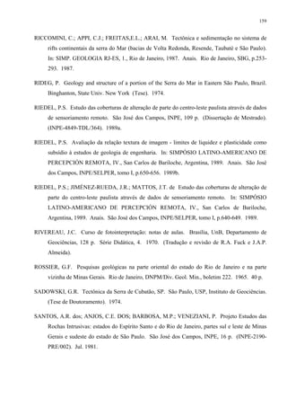 159


RICCOMINI, C.; APPI, C.J.; FREITAS,E.L.; ARAI, M. Tectônica e sedimentação no sistema de
     rifts continentais da serra do Mar (bacias de Volta Redonda, Resende, Taubaté e São Paulo).
     In: SIMP. GEOLOGIA RJ-ES, 1., Rio de Janeiro, 1987. Anais. Rio de Janeiro, SBG, p.253-
     293. 1987.

RIDEG, P. Geology and structure of a portion of the Serra do Mar in Eastern São Paulo, Brazil.
     Binghanton, State Univ. New York (Tese). 1974.

RIEDEL, P.S. Estudo das coberturas de alteração de parte do centro-leste paulista através de dados
     de sensoriamento remoto. São José dos Campos, INPE, 109 p. (Dissertação de Mestrado).
     (INPE-4849-TDL/364). 1989a.

RIEDEL, P.S. Avaliação da relação textura de imagem - limites de liquidez e plasticidade como
     subsídio à estudos de geologia de engenharia. In: SIMPÓSIO LATINO-AMERICANO DE
     PERCEPCIÓN REMOTA, IV., San Carlos de Bariloche, Argentina, 1989. Anais. São José
     dos Campos, INPE/SELPER, tomo I, p.650-656. 1989b.

RIEDEL, P.S.; JIMÉNEZ-RUEDA, J.R.; MATTOS, J.T. de Estudo das coberturas de alteração de
     parte do centro-leste paulista através de dados de sensoriamento remoto. In: SIMPÓSIO
     LATINO-AMERICANO DE PERCEPCIÓN REMOTA, IV., San Carlos de Bariloche,
     Argentina, 1989. Anais. São José dos Campos, INPE/SELPER, tomo I, p.640-649. 1989.

RIVEREAU, J.C. Curso de fotointerpretação: notas de aulas. Brasília, UnB, Departamento de
     Geociências, 128 p. Série Didática, 4. 1970. (Tradução e revisão de R.A. Fuck e J.A.P.
     Almeida).

ROSSIER, G.F. Pesquisas geológicas na parte oriental do estado do Rio de Janeiro e na parte
     vizinha de Minas Gerais. Rio de Janeiro, DNPM/Div. Geol. Min., boletim 222. 1965. 40 p.

SADOWSKI, G.R. Tectônica da Serra de Cubatão, SP. São Paulo, USP, Instituto de Geociências.
     (Tese de Doutoramento). 1974.

SANTOS, A.R. dos; ANJOS, C.E. DOS; BARBOSA, M.P.; VENEZIANI, P. Projeto Estudos das
     Rochas Intrusivas: estados do Espírito Santo e do Rio de Janeiro, partes sul e leste de Minas
     Gerais e sudeste do estado de São Paulo. São José dos Campos, INPE, 16 p. (INPE-2190-
     PRE/002). Jul. 1981.
 