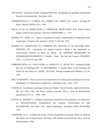 160


SÃO PAULO. Secretaria do Meio Ambiente (SMA-SP). Recuperação da qualidade ambiental da
     bacia do rio Paraíba do Sul. São Paulo, 1988.

SCHOBBENHAUS, C.; CAMPOS, D.A.; DERZE, G.R.; ASMUS, H.E. (coord.) Geologia do
     Brasil. Brasília, DNPM, 501 p. 1984.

SILVA, A.T.S.F. da; CHIODI FILHO, C.; CHIODI, D.K.; PINHO FILHO, W.D. Projeto Santos-
     Iguape; relatório final, geologia. São Paulo, DNPM/CPRM, v.1. 1977.

SOARES, P.C.; FIORI, A.P. Lógica e sistemática na análise e interpretação de fotografias aéreas
     em geologia. Campinas, Not. Geomorf., 16(32): 71-104, dez. 1976.

SOARES, P.C.; BARCELLOS, P.E.; CSORDAS, S.M.; MATTOS, J.T. de; BALIEIRO, M.G.;
     MENESES, P.R.       Lineamentos em imagens Landsat e Radar e suas implicações no
     conhecimento tectônico da Bacia do Paraná.            In: SIMPÓSIO BRASILEIRO DE
     SENSORIAMENTO REMOTO, 2., Brasília. Anais. São José dos Campos, CNPq/INPE,
     1982. v.1, p.143-156, maio 1982.

SOBREIRO NETO, A.F.; PAIVA FILHO, A.; MORTATI, J.L.; BITAR, O.Y. Geologia da folha
     São Luiz do Paraitinga (SP). In: PRÓ-MINÉRIO 1a Jornada Sobre a Carta Geológica do
     Estado de São Paulo em 1:50.000. São Paulo, Themag Engenharia/Pró-Minério, p.31-54.
     1983.

SOIL TAXONOMY A basic system of soil classification for making and interpreting soil surveys.
     Washington, U.S. Department of Agriculture. (Handbook, 436). 754 p. 1975

SUGUIO, K. Contribuição à geologia da Bacia de Taubaté, Vale do Paraíba, estado de São Paulo.
     Bol. Fac. Filos. Ciên., São Paulo, (número especial), 106 p.       (Tese de Doutoramento
     apresentado à F.F.C.L. - USP). 1969.

SUGUIO, K.; MARTIN, L. Formações quaternárias marinhas do litoral paulista e sul fluminense.
     In:     INTERNATIONAL       SYMPOSIUM           ON   COSTAL     EVOLUTION       IN    THE
     QUATERNARY, São Paulo, 1978. Special Publication. São Paulo, IGCB, IGUSP/SBG,
     1978.

TASSINARI, C.C.G. As idades das rochas e eventos metamórficos da porção sudeste do estado de
     São Paulo e sua evolução crustal. São Paulo, USP, Instituto de Geociências, 236 p. (Tese de
     Doutoramento). 1988.
 