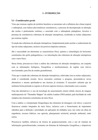 1


                                       I - INTRODUÇÃO


I.1 - Considerações gerais
Visto que extensas regiões do território brasileiro se encontram sob a influência dos climas tropical
e subtropical, com índices pluviométricos consideráveis, o processo de decomposição ou alteração
das rochas é praticamente contínuo, e associado com a subseqüente pedogênese, favorece a
presença de consideráveis coberturas de alteração intempéricas, recobrindo as rochas subjacentes
por extensas regiões.

O estudo das coberturas de alteração intempéricas, freqüentemente pode auxiliar o conhecimento do
tipo de rochas subjacentes, inclusive de possíveis depósitos minerais.

Daí a necessidade em determinar as características física, química e mineralógica de horizontes
constituintes dos perfis pedogenéticos, e as interrelações das coberturas de alteração intempéricas
com o meio físico.

Dessa forma, procurar-se-á fazer a análise das coberturas de alteração intempéricas, em conjunto
com as informações litológicas, fisiográficas e morfoestruturais, de regiões com relevos
movimentados, para fins de estudos geoambientais.

Visto que o estudo das coberturas de alteração intempéricas, relativadas com as rochas subjacentes,
ainda é considerada recente, faz-se necessária continuar a pesquisa, procurando-se novas
alternativas e mesmo aprofundar-se nas técnicas já existentes. É necessário salientar que de
nenhuma forma pretende-se esgotar os diversos aspectos técnicos, relacionados com o assunto.

Uma das alternativas é o uso da tecnologia de sensoriamento remoto orbital, através de imagens
multiespectrais do “Themathic Mapper” do satélite Landsat (TM/Landsat), pela facilidade da visão
sinóptica dos elementos constituintes do meio físico.

Com a análise e a interpretação fotogeológica dos elementos de drenagem e de relevo, é possível
fazerem-se estudos integrados do meio físico, inclusive com o fornecimento de importantes
subsídios para a definição e prioridades em aplicações de múltiplos usos, tais como em obras de
engenharia, recursos hídricos, uso agrícola, planejamento territorial, proteção ambiental, entre
outros.

Procurou-se também, utilizar-se da técnica de geoprocessamento, com o uso de sistemas de
informações georreferenciadas, existentes em Sistemas de Informações Geográficas, e disponíveis
 
