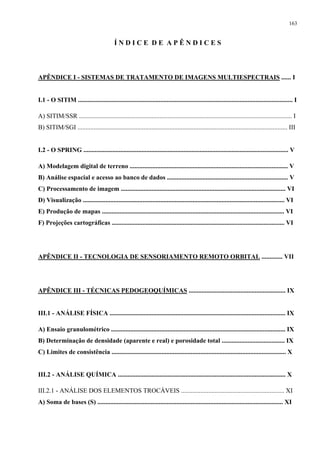 163


                                           ÍNDICE DE APÊNDICES



APÊNDICE I - SISTEMAS DE TRATAMENTO DE IMAGENS MULTIESPECTRAIS ...... I


I.1 - O SITIM ..................................................................................................................................... I

A) SITIM/SSR .................................................................................................................................... I
B) SITIM/SGI .................................................................................................................................. III


I.2 - O SPRING ............................................................................................................................... V

A) Modelagem digital de terreno .................................................................................................. V
B) Análise espacial e acesso ao banco de dados ........................................................................... V
C) Processamento de imagem ...................................................................................................... VI
D) Visualização ............................................................................................................................. VI
E) Produção de mapas ................................................................................................................. VI
F) Projeções cartográficas ........................................................................................................... VI




APÊNDICE II - TECNOLOGIA DE SENSORIAMENTO REMOTO ORBITAL ............. VII




APÊNDICE III - TÉCNICAS PEDOGEOQUÍMICAS ............................................................ IX


III.1 - ANÁLISE FÍSICA ............................................................................................................. IX

A) Ensaio granulométrico ............................................................................................................ IX
B) Determinação de densidade (aparente e real) e porosidade total ....................................... IX
C) Limites de consistência ............................................................................................................ X


III.2 - ANÁLISE QUÍMICA ........................................................................................................ X

III.2.1 - ANÁLISE DOS ELEMENTOS TROCÁVEIS ................................................................ XI
A) Soma de bases (S) ................................................................................................................... XI
 