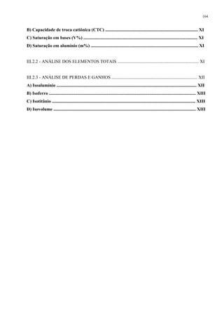 164


B) Capacidade de troca catiônica (CTC) .................................................................................. XI
C) Saturação em bases (V%) ..................................................................................................... XI
D) Saturação em alumínio (m%) ............................................................................................... XI


III.2.2 - ANÁLISE DOS ELEMENTOS TOTAIS ........................................................................ XI


III.2.3 - ANÁLISE DE PERDAS E GANHOS ............................................................................ XII
A) Isoalumínio ............................................................................................................................ XII
B) Isoferro .................................................................................................................................. XIII
C) Isotitânio ............................................................................................................................... XIII
D) Isovolume .............................................................................................................................. XIII
 
