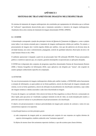 I


                                                   APÊNDICE I
          SISTEMAS DE TRATAMENTO DE IMAGENS MULTIESPECTRAIS


Os sistemas de tratamento de imagens multiespectrais são constituídos por equipamentos de informática que se utilizam
de "softwares" especialmente desenvolvidos para o tratamento automático e interativo de imagens multiespectrais.
Atualmente têm-se dois sistemas de tratamento de imagens denominados SITIM e SPRING.



I.1 - O SITIM

A denominação corresponde a junção das principais iniciais de SIstema de Tratamento de IMagens e, como o própria
nome indica é um sistema orientado para o tratamento de imagens multiespectrais obtidos por satélites. No entanto, o
processamento de imagens não é restrito àquelas obtidos por satélites, visto que são aplicáveis em diversas áreas da
atividade humana, tais como o entretenimento, propaganda, controle de qualidade industrial, observações da terra e do
corpo humano (Souza et alii, 1986)

O ambiente operacional é integrado a partir de um processador Intel 386 utilizando MS-DOS. Possui processadores
gráficos e numéricos especiais que, em conjunto, garantem desempenho excepcional para as aplicações desejadas.

O SITIM tem à disposição dois conjuntos de programas específicos denominados Sistema de Sensoriamento Remoto
(SSR) e Sistema Geográfico de Informações (SGI), cujos aplicativos são dirigidos por "menus", não exigindo do
usuário qualquer conhecimento específico de computação.



A) SITIM/SSR

No caso de processamento de imagens multiespectrais obtidos pelo satélite Landsat, o SITIM/SSR realiza basicamente
a extração de informações, as quais podem ser na forma qualitativa, através da observação de imagens realçadas pelo
sistema, ou de na forma quantitativa, através da utilização de procedimentos de classificação automática, cujas saídas
são imagens temáticas e tabelas associadas a cada classe discriminada na imagem.

O acesso da imagem a ser analisada é feito através da leitura de fitas magnéticas ou discos flexíveis e armazenada em
disco rígido, para que possa ser visualizada a qualquer momento na tela de vídeo, na escala desejada pelo usuário; a
partir daí é possível realizar-se os procedimentos de pré-processamento e de classificação.

O objetivo do pré-processamento é destacar particularidades da imagem pelo aumento de contraste e realce de suas
características espaciais e/ou espectrais.

A classificação baseia-se em dois princípios gerais:

   a) cada componente da imagem pode ser caracterizada pelo conjunto de suas respostas em regiões distintas do
       espectro eletromagnético, também conhecido como "assinatura espectral";

   b) objetos de mesma classe têm assinaturas espectrais similares, o que não acontece para classes distintas.
 