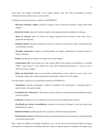 II


Dessa forma uma imagem classificada é uma imagem temática, onde cada classe discriminada na imagem
multiespectral está associada a uma cor na tela de vídeo.

Os aplicativos de pré-processamento constantes no SITIM/SSR são:

   - Operações aritméticas e lógicas: obtenção de imagens a partir de operações aritméticas e lógicas sobre outras
     imagens;

   - Detecção de bordas: detecção de bordas de regiões de uma imagem utilizando operadores de vizinhança;

   - Realce de contraste: realce de contraste de imagens utilizando diversos processos como realce linear e
     equalização de histograma;

   - Filtragem espacial: alteração da imagem para realce de contornos ou supressão de ruídos, utilizando máscaras
     convolucionais e mediana;

   - Principais componentes: redução da dimensionalidade de imagens multiespectrais utilizando métodos de
     distância estatística;

   - Registro: superposição de imagens com mapas ou com outras imagens;

   - Transformação IHS: transformação dos canais originais RGB (cores primárias correspondentes ao vermelho
     ("Red"), verde ("Green") e azul ("Blue")) nos canais IHS ("Intensity-Hue-Saturation") e vice-versa com o
     objetivo de realçar a imagem;

   - Realce por decorrelação: realce de uma imagem transformando os canais originais em novos canais, cujos
     histogramas ocupam todo o espaço característico maximizando o número de cores da imagem.

De modo análogo, os aplicativos de classificação existentes no SITIM/SSR são:

   - Treinamento: aquisição, apresentação e análise dos parâmetros para classificação; o treinamento pode ser
     supervisionado e não-supervisionado;

   - Classificação por "célula única": identificação de pontos contidos em intervalos pré-determinados pelo usuário,
     em diversas bandas;

   - Fatiamento: atribuição de cores a intervalos de níveis de cinza de uma imagem mono-espectral;

   - Classificação por máxima verossimilhança: associação de cada ponto da imagem a classe que possua maior
     probabilidade de contê-la;

   - Distância Euclidiana: identificação de classes utilizando o método da distância Euclidiana;

   - Uniformização de classes: modificação de pontos de determinadas classes que possuem pouca representatividade
     em uma determinada região

Para o estudo das coberturas de alteração intempéricas, com o uso de técnicas de processamento digital de imagens
multiespectrais, em função das necessidades esperadas, realizou-se algumas etapas de manipulação de imagens, quais
 