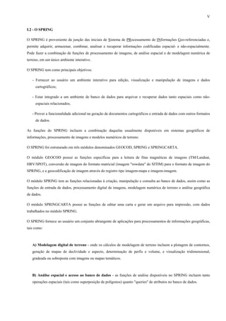 V


I.2 - O SPRING

O SPRING é proveniente da junção das iniciais de Sistema de PRocessamento de INformações Geo-referenciadas e,
permite adquirir, armazenar, combinar, analisar e recuperar informações codificadas espacial- e não-espacialmente.
Pode fazer a combinação de funções de processamento de imagens, de análise espacial e de modelagem numérica de
terreno, em um único ambiente interativo.

O SPRING tem como principais objetivos:

   - Fornecer ao usuário um ambiente interativo para edição, visualização e manipulação de imagens e dados
     cartográficos;

   - Estar integrado a um ambiente de banco de dados para arquivar e recuperar dados tanto espaciais como não-
     espaciais relacionados;

   - Prover a funcionalidade adicional na geração de documentos cartográficos e entrada de dados com outros formatos
     de dados.

As funções do SPRING incluem a combinação daquelas usualmente disponíveis em sistemas geográficos de
informações, processamento de imagens e modelos numéricos de terreno.

O SPRING foi estruturado em três módulos denominados GEOCOD, SPRING e SPRINGCARTA.

O módulo GEOCOD possui as funções específicas para a leitura de fitas magnéticas de imagens (TM/Landsat,
HRV/SPOT), conversão de imagem do formato matricial (imagem "rowdata" do SITIM) para o formato de imagem do
SPRING, e a geocodificação de imagem através do registro tipo imagem-mapa e imagem-imagem.

O módulo SPRING tem as funções relacionadas à criação, manipulação e consulta ao banco de dados, assim como as
funções de entrada de dados, processamento digital de imagens, modelagem numérica de terreno e análise geográfica
de dados.

O módulo SPRINGCARTA possui as funções de editar uma carta e gerar um arquivo para impressão, com dados
trabalhados no módulo SPRING.

O SPRING fornece ao usuário um conjunto abrangente de aplicações para processamentos de informações geográficas,
tais como:



   A) Modelagem digital de terreno - onde os cálculos de modelagem de terreno incluem a plotagem de contornos,
   geração de mapas de declividade e aspecto, determinação de perfis e volume, e visualização tridimensional,
   gradeada ou sobreposta com imagens ou mapas temáticos.



   B) Análise espacial e acesso ao banco de dados - as funções de análise disponíveis no SPRING incluem tanto
   operações espaciais (tais como superposição de polígonos) quanto "queries" de atributos no banco de dados.
 