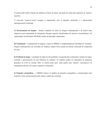 VI


O usuário pode definir relações de atributos no banco de dados, que pode ser usado para operações de "queries"
espaciais.

A conversão "raster-to-vector" assegura o mapeamento entre a operação rasterizada e a representação
topologicamente estruturada.



C) Processamento de imagem - funções completas de realce de imagens multiespectrais e de análise estão
disponíveis para manipulação de histograma, filtragem espacial, classificadores de máxima verossimilhança e de
segmentação, transformação IHS-RGB e análise de principais componentes.



D) Visualização - a superposição de imagens e cartas no SPRING é complementada por facilidade de "zooming".
Imagens multiespectrais são mostradas em "displays" padrão 8-bits usando um método sofisticado de compressão
de cores.



E) Produção de mapas - a produção de mapas de alta qualidade é assegurada para composição e preparo de mapas,
incluindo o gerenciamento de uma biblioteca de símbolos. Os símbolos podem ser importados de programas
populares de CAD no formato DXF. O sistema pode gerar saída gráfica para "plotters" eletrostáticos, de
transparência térmica e de caneta e dispositivo "postscript".



F) Projeções cartográficas - o SPRING fornece 12 padrões de projeções cartográficas; a transformação entre
projeções é feita automaticamente pelo sistema, sempre que solicitado.
 