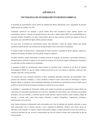 VII


                                                   APÊNDICE II

                TECNOLOGIA DE SENSORIAMENTO REMOTO ORBITAL


A tecnologia de sensoriamento remoto orbital foi adotada pelo Brasil, praticamente com o lançamento do primeiro
satélite americano Landsat-1 em 1971.

Atualmente encontra-se em operação o quinto satélite dessa série (Landsat-5); outros satélites operam com
características técnicas e sistemas de operação diversos, tais como o satélite francês SPOT com a possibilidade de se
conseguir produtos fotográficos em pares estereoscópios, além de outros sensores remotos que operam na faixa de
microondas, tais como MOS do Japão, ERS do consórcio europeu.

No nosso país, os produtos de sensoriamento remoto mais difundido e usado são aqueles obtidos pelo satélite
americano Landsat, devido a sua característica de repetitividade e baixo custo relativo de aquisição.

O sistema Landsat foi desenvolvido e aperfeiçoado de modo a permitir a aquisição de dados espaciais, espectrais e
temporais da superfície do planeta, de forma global, sinóptica e repetitiva.

Os dados coletados, quando transmitidos às estações terrenas de recepção, são gravados e processados eletrônica e
fotograficamente, tornando-se disponíveis aos usuários do sistema, sob a forma de imagens multiespectrais fotográficas
e/ou gravadas em fitas compatíveis ao computador.

A aquisição de dados de sensoriamento remoto poderia ser resumida como a interação de um fluxo de radiação
eletromagnético (REM), no caso do sistema Landsat proveniente do sol, com objetos e superfícies, sendo por estes
refletido, absorvido e mesmo reemitido.

As variações que essas interações produzem no fluxo considerado dependem fortemente das propriedades físico-
químicas dos elementos irradiados, e o fluxo resultante constitui-se numa valiosa fonte de informações a respeito
daqueles objetos ou superfícies. Essas informações adquiridas são analisadas por especialistas na busca de dados que os
auxiliem no desenvolvimento de projetos de pesquisa e controle de recursos naturais.

A qualidade e a quantidade de informações obtidas numa análise em produtos de sensoriamento remoto orbital, por
especialistas de informações geoambientais do meio físico, dependem de vários fatores, tanto intrínsecos aos produtos
analisados, como por exemplo, a resolução espacial, banda espectral, aspectos sazonais, caráter sinóptico, ângulo de
elevação e azimute solar, como outros fatores referentes a aspectos fisiográficos, vegetacionais, geológicos,
deformacionais, de uso da terra.

Esses fatores intrínsecos evidentemente estão relacionados com a fase de obtenção dos produtos utilizados, os quais
estão relacionados com os sistemas sensores e com a trajetória da plataforma. Portanto esses fatores devem ser
admitidos como constantes; no entanto o aspecto relacionado ao ângulo e azimute solar pode ser feito uma seleção ou a
escolha de uma época do ano, em que as características dos alvos de interesse estejam mais evidenciados do que em
outros períodos.
 