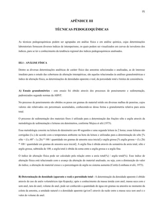 IX


                                                    APÊNDICE III

                                    TÉCNICAS PEDOGEOQUÍMICAS


As técnicas pedogeoquímicas podem ser agrupadas em análise física e em análise química, cujas determinações
laboratoriais fornecem diversos índices de intemperismo, os quais podem ser visualizados em curvas de isovalores dos
índices, para se ter o conhecimento da tendência regional dos índices pedogeoquímicos analisados.



III.1 - ANÁLISE FÍSICA

Dentre as diversas determinações analíticas de caráter físico das amostras selecionadas e analisadas, as de interesse
imediato para o estudo das coberturas de alteração intempéricas, são aquelas relacionadas às análises granulométricas e
índice de alteração física, as determinações de densidades aparente e real, da porosidade total e limites de consistência.



A) Ensaio granulométrico - este ensaio foi obtido através dos processos de peneiramento e sedimentação,
padronizados segundo normas da ABNT.

No processo de peneiramento são obtidos os pesos em gramas de material retido em diversas malhas de peneiras, cujos
valores são relativados em percentuais acumulados, conhecendo-se dessa forma a granulometria relativa para areia
total.

O processo de sedimentação dos materiais finos é utilizado para a determinação das frações silte e argila através da
metodologia de sedimentação e leituras em densímetros, conforme Mojica et alii (1973).

Essa metodologia consiste na leitura do densímetro aos 40 segundos e uma segunda leitura às 2 horas; essas leituras são
corrigidas (l.c.) de acordo com a temperatura ambiente na hora da leitura e utilizadas para a determinação do silte [%
silte = (l.c.40" - l.c.2h) * 100 / quantidade em gramas de amostra seca inicial] e argila grossa [% argila grossa = (l.c.2h)
* 100 / quantidade em gramas de amostra seca inicial]. A argila fina é obtida através da somatória da areia total, silte e
argila grossa, subtraída de 100; a argila total é obtida da soma entre a argila grossa e a argila fina.

O índice de alteração física pode ser calculado pela relação entre a areia total(%) / argila total(%). Esse índice de
alteração física está relacionado com o avanço da alteração do material analisado, ou seja, com a diminuição do valor
do índice, a alteração do material cresce e a porcentagem de argila no sistema aumenta (Cortêz-Lombana et alii, 1973).



B) Determinação de densidade (aparente e real) e porosidade total - A determinação da densidade aparente é obtido
através do uso de anéis volumétricos tipo Kopecky; após o conhecimento da massa úmida com anel, massa seca com e
sem anel, tara do anel, volume do anel, pode ser conhecido a quantidade de água em gramas na amostra no momento da
coleta da amostra, a umidade natural e a densidade aparente (gr/cm3) através da razão entre a massa seca sem anel e o
valor do volume do anel.
 