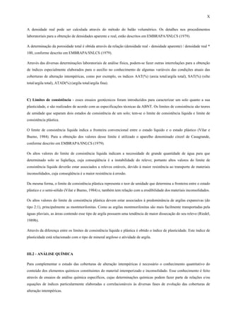 X


A densidade real pode ser calculada através do método do balão volumétrico. Os detalhes nos procedimentos
laboratoriais para a obtenção de densidades aparente e real, estão descritos em EMBRAPA/SNLCS (1979).

A determinação da porosidade total é obtida através da relação (densidade real - densidade aparente) / densidade real *
100, conforme descrito em EMBRAPA/SNLCS (1979).

Através das diversas determinações laboratoriais de análise física, podem-se fazer outras interrelações para a obtenção
de índices especialmente elaborados para o auxílio no conhecimento de algumas variáveis das condições atuais das
coberturas de alteração intempéricas, como por exemplo, os índices AAT(%) (areia total/argila total), SAT(%) (silte
total/argila total), ATAD(%) (argila total/argila fina).



C) Limites de consistência - esses ensaios geotécnicos foram introduzidos para caracterizar um solo quanto a sua
plasticidade, e são realizados de acordo com as especificações técnicas da ABNT. Os limites de consistência são teores
de umidade que separam dois estados de consistência de um solo; tem-se o limite de consistência líquida e limite de
consistência plástica.

O limite de consistência líquida indica a fronteira convencional entre o estado líquido e o estado plástico (Vilar e
Bueno, 1984). Para a obtenção dos valores desse limite é utilizado o aparelho denominado cinzel de Casagrande,
conforme descrito em EMBRAPA/SNLCS (1979).

Os altos valores do limite de consistência líquida indicam a necessidade de grande quantidade de água para que
determinado solo se liqüefaça, cuja conseqüência é a instabilidade do relevo; portanto altos valores do limite de
consistência líquida deverão estar associados a relevos estáveis, devido à maior resistência ao transporte de materiais
inconsolidados, cuja conseqüência é a maior resistência à erosão.

Da mesma forma, o limite de consistência plástica representa o teor de umidade que determina a fronteira entre o estado
plástico e o semi-sólido (Vilar e Bueno, 1984) e, também tem relação com a erodibilidade dos materiais inconsolidados.

Os altos valores do limite de consistência plástica devem estar associados à predominância de argilas expansivas (do
tipo 2:1), principalmente as montmorilonitas. Como as argilas montmorilonitas são mais facilmente transportadas pela
águas pluviais, as áreas contendo esse tipo de argila possuem uma tendência de maior dissecação do seu relevo (Riedel,
1989b).

Através da diferença entre os limites de consistência líquida e plástica é obtido o índice de plasticidade. Este índice de
plasticidade está relacionado com o tipo de mineral argiloso e atividade de argila.



III.2 - ANÁLISE QUÍMICA

Para complementar o estudo das coberturas de alteração intempéricas é necessário o conhecimento quantitativo do
conteúdo dos elementos químicos constituintes do material intemperizado e inconsolidado. Esse conhecimento é feito
através de ensaios de análise química específicos, cujas determinações químicas podem fazer parte de relações e/ou
equações de índices particularmente elaboradas e correlacionáveis às diversas fases de evolução das coberturas de
alteração intempéricas.
 