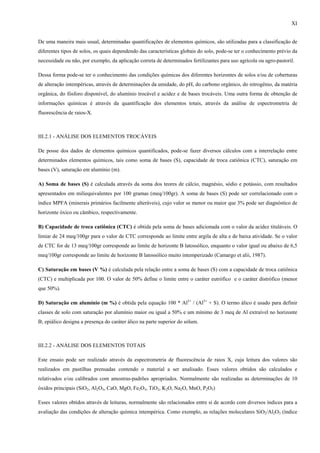 XI


De uma maneira mais usual, determinadas quantificações de elementos químicos, são utilizadas para a classificação de
diferentes tipos de solos, os quais dependendo das características globais do solo, pode-se ter o conhecimento prévio da
necessidade ou não, por exemplo, da aplicação correta de determinados fertilizantes para uso agrícola ou agro-pastoril.

Dessa forma pode-se ter o conhecimento das condições químicas dos diferentes horizontes de solos e/ou de coberturas
de alteração intempéricas, através de determinações da umidade, do pH, do carbono orgânico, do nitrogênio, da matéria
orgânica, do fósforo disponível, do alumínio trocável e acidez e de bases trocáveis. Uma outra forma de obtenção de
informações químicas é através da quantificação dos elementos totais, através da análise de espectrometria de
fluorescência de raios-X.



III.2.1 - ANÁLISE DOS ELEMENTOS TROCÁVEIS

De posse dos dados de elementos químicos quantificados, pode-se fazer diversos cálculos com a interrelação entre
determinados elementos químicos, tais como soma de bases (S), capacidade de troca catiônica (CTC), saturação em
bases (V), saturação em alumínio (m).

A) Soma de bases (S) é calculada através da soma dos teores de cálcio, magnésio, sódio e potássio, com resultados
apresentados em miliequivalentes por 100 gramas (meq/100gr). A soma de bases (S) pode ser correlacionado com o
índice MPFA (minerais primários facilmente alteráveis), cujo valor se menor ou maior que 3% pode ser diagnóstico de
horizonte óxico ou câmbico, respectivamente.

B) Capacidade de troca catiônica (CTC) é obtida pela soma de bases adicionada com o valor da acidez tituláveis. O
limiar de 24 meq/100gr para o valor de CTC corresponde ao limite entre argila de alta e de baixa atividade. Se o valor
de CTC for de 13 meq/100gr corresponde ao limite de horizonte B latossólico, enquanto o valor igual ou abaixo de 6,5
meq/100gr corresponde ao limite de horizonte B latossólico muito intemperizado (Camargo et alii, 1987).

C) Saturação em bases (V %) é calculada pela relação entre a soma de bases (S) com a capacidade de troca catiônica
(CTC) e multiplicada por 100. O valor de 50% define o limite entre o caráter eutrófico e o caráter distrófico (menor
que 50%).

D) Saturação em alumínio (m %) é obtida pela equação 100 * Al3+ / (Al3+ + S). O termo álico é usado para definir
classes de solo com saturação por alumínio maior ou igual a 50% e um mínimo de 3 meq de Al extraível no horizonte
B; epiálico designa a presença do caráter álico na parte superior do sólum.



III.2.2 - ANÁLISE DOS ELEMENTOS TOTAIS

Este ensaio pode ser realizado através da espectrometria de fluorescência de raios X, cuja leitura dos valores são
realizados em pastilhas prensadas contendo o material a ser analisado. Esses valores obtidos são calculados e
relativados e/ou calibrados com amostras-padrões apropriados. Normalmente são realizadas as determinações de 10
óxidos principais (SiO2, Al2O3, CaO, MgO, Fe2O3, TiO2, K2O, Na2O, MnO, P2O5)

Esses valores obtidos através de leituras, normalmente são relacionados entre si de acordo com diversos índices para a
avaliação das condições de alteração química intempérica. Como exemplo, as relações moleculares SiO2/Al2O3 (índice
 