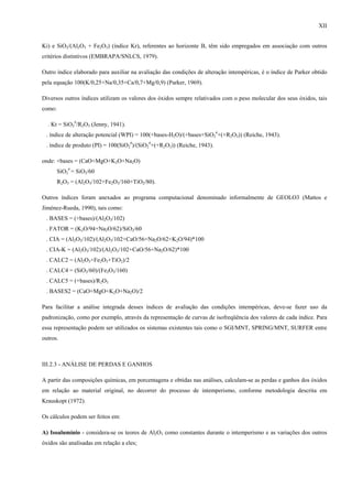 XII


Ki) e SiO2/(Al2O3 + Fe2O3) (índice Kr), referentes ao horizonte B, têm sido empregados em associação com outros
critérios distintivos (EMBRAPA/SNLCS, 1979).

Outro índice elaborado para auxiliar na avaliação das condições de alteração intempéricas, é o índice de Parker obtido
pela equação 100(K/0,25+Na/0,35+Ca/0,7+Mg/0,9) (Parker, 1969).

Diversos outros índices utilizam os valores dos óxidos sempre relativados com o peso molecular dos seus óxidos, tais
como:

  . Kt = SiO2#/R2O3 (Jenny, 1941).
 . índice de alteração potencial (WPI) = 100(+bases-H2O)/(+bases+SiO2#+(+R2O3)) (Reiche, 1943).
 . índice de produto (PI) = 100(SiO2#)/(SiO2#+(+R2O3)) (Reiche, 1943).

onde: +bases = (CaO+MgO+K2O+Na2O)
        SiO2# = SiO2/60
        R2O3 = (Al2O3/102+Fe2O3/160+TiO2/80).

Outros índices foram anexados ao programa computacional denominado informalmente de GEOLO3 (Mattos e
Jiménez-Rueda, 1990), tais como:
 . BASES = (+bases)/(Al2O3/102)
 . FATOR = (K2O/94+Na2O/62)/SiO2/60
 . CIA = (Al2O3/102)/(Al2O3/102+CaO/56+Na2O/62+K2O/94)*100
 . CIA-K = (Al2O3/102)/(Al2O3/102+CaO/56+Na2O/62)*100
 . CALC2 = (Al2O3+Fe2O3+TiO2)/2
 . CALC4 = (SiO2/60)/(Fe2O3/160)
 . CALC5 = (+bases)/R2O3
 . BASES2 = (CaO+MgO+K2O+Na2O)/2

Para facilitar a análise integrada desses índices de avaliação das condições intempéricas, deve-se fazer uso da
padronização, como por exemplo, através da representação de curvas de isofreqüência dos valores de cada índice. Para
essa representação podem ser utilizados os sistemas existentes tais como o SGI/MNT, SPRING/MNT, SURFER entre
outros.



III.2.3 - ANÁLISE DE PERDAS E GANHOS

A partir das composições químicas, em porcentagens e obtidas nas análises, calculam-se as perdas e ganhos dos óxidos
em relação ao material original, no decorrer do processo de intemperismo, conforme metodologia descrita em
Krauskopt (1972).

Os cálculos podem ser feitos em:

A) Isoalumínio - considera-se os teores de Al2O3 como constantes durante o intemperismo e as variações dos outros
óxidos são analisadas em relação a eles;
 