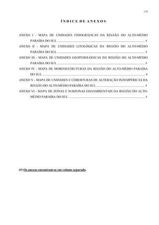 178


                                          ÍNDICE DE ANEXOS


ANEXO I - MAPA DE UNIDADES FISIOGRÁFICAS DA REGIÃO DO ALTO-MÉDIO
       PARAÍBA DO SUL ............................................................................................................. #
ANEXO II - MAPA DE UNIDADES LITOLÓGICAS DA REGIÃO DO ALTO-MÉDIO
       PARAÍBA DO SUL ............................................................................................................. #
ANEXO III - MAPA DE UNIDADES GEOPEDOLÓGICAS DA REGIÃO DO ALTO-MÉDIO
       PARAÍBA DO SUL ............................................................................................................. #
ANEXO IV - MAPA DE MORFOESTRUTURAS DA REGIÃO DO ALTO-MÉDIO PARAÍBA
       DO SUL ................................................................................................................................ #
ANEXO V - MAPA DE UNIDADES E COBERTURAS DE ALTERAÇÃO INTEMPÉRICAS DA
       REGIÃO DO ALTO-MÉDIO PARAÍBA DO SUL ............................................................ #
ANEXO VI - MAPA DE ZONAS E SUBZONAS GEOAMBIENTAIS DA REGIÃO DO ALTO-
       MÉDIO PARAÍBA DO SUL ............................................................................................... #




(#) Os anexos encontram-se em volume separado.
 