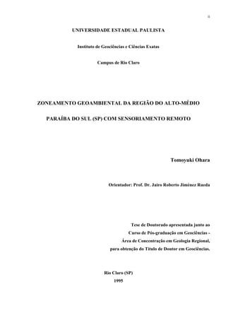 ii


          UNIVERSIDADE ESTADUAL PAULISTA


           Instituto de Geociências e Ciências Exatas


                     Campus de Rio Claro




ZONEAMENTO GEOAMBIENTAL DA REGIÃO DO ALTO-MÉDIO

  PARAÍBA DO SUL (SP) COM SENSORIAMENTO REMOTO




                                                         Tomoyuki Ohara



                          Orientador: Prof. Dr. Jairo Roberto Jiménez Rueda




                                      Tese de Doutorado apresentada junto ao
                                     Curso de Pós-graduação em Geociências -
                                 Área de Concentração em Geologia Regional,
                           para obtenção do Título de Doutor em Geociências.




                        Rio Claro (SP)
                             1995
 