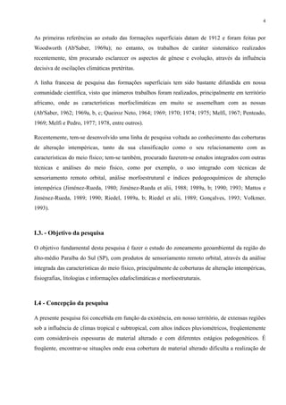 4


As primeiras referências ao estudo das formações superficiais datam de 1912 e foram feitas por
Woodworth (Ab'Saber, 1969a); no entanto, os trabalhos de caráter sistemático realizados
recentemente, têm procurado esclarecer os aspectos de gênese e evolução, através da influência
decisiva de oscilações climáticas pretéritas.

A linha francesa de pesquisa das formações superficiais tem sido bastante difundida em nossa
comunidade científica, visto que inúmeros trabalhos foram realizados, principalmente em território
africano, onde as características morfoclimáticas em muito se assemelham com as nossas
(Ab'Saber, 1962; 1969a, b, c; Queiroz Neto, 1964; 1969; 1970; 1974; 1975; Melfi, 1967; Penteado,
1969; Melfi e Pedro, 1977; 1978, entre outros).

Recentemente, tem-se desenvolvido uma linha de pesquisa voltada ao conhecimento das coberturas
de alteração intempéricas, tanto da sua classificação como o seu relacionamento com as
características do meio físico; tem-se também, procurado fazerem-se estudos integrados com outras
técnicas e análises do meio físico, como por exemplo, o uso integrado com técnicas de
sensoriamento remoto orbital, análise morfoestrutural e índices pedogeoquímicos de alteração
intempérica (Jiménez-Rueda, 1980; Jiménez-Rueda et alii, 1988; 1989a, b; 1990; 1993; Mattos e
Jiménez-Rueda, 1989; 1990; Riedel, 1989a, b; Riedel et alii, 1989; Gonçalves, 1993; Volkmer,
1993).



I.3. - Objetivo da pesquisa

O objetivo fundamental desta pesquisa é fazer o estudo do zoneamento geoambiental da região do
alto-médio Paraíba do Sul (SP), com produtos de sensoriamento remoto orbital, através da análise
integrada das características do meio físico, principalmente de coberturas de alteração intempéricas,
fisiografias, litologias e informações edafoclimáticas e morfoestruturais.



I.4 - Concepção da pesquisa

A presente pesquisa foi concebida em função da existência, em nosso território, de extensas regiões
sob a influência de climas tropical e subtropical, com altos índices pluviométricos, freqüentemente
com consideráveis espessuras de material alterado e com diferentes estágios pedogenéticos. É
freqüente, encontrar-se situações onde essa cobertura de material alterado dificulta a realização de
 