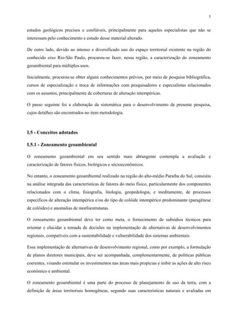 5


estudos geológicos precisos e confiáveis, principalmente para aqueles especialistas que não se
interessam pelo conhecimento e estudo desse material alterado.

De outro lado, devido ao intenso e diversificado uso do espaço territorial existente na região do
conhecido eixo Rio-São Paulo, procurou-se fazer, nessa região, a caracterização do zoneamento
geoambiental para múltiplos usos.

Inicialmente, procurou-se obter alguns conhecimentos prévios, por meio de pesquisa bibliográfica,
cursos de especialização e troca de informações com pesquisadores e especialistas relacionados
com os assuntos, principalmente de coberturas de alteração intempéricas.

O passo seguinte foi a elaboração da sistemática para o desenvolvimento da presente pesquisa,
cujos detalhes são encontrados no item metodologia.



I.5 - Conceitos adotados

I.5.1 - Zoneamento geoambiental

O zoneamento geoambiental em seu sentido mais abrangente contempla a avaliação e
caracterização de fatores físicos, biológicos e sócioeconômicos.

No entanto, o zoneamento geoambiental realizado na região do alto-médio Paraíba do Sul, consistiu
na análise integrada das características de fatores do meio físico, particularmente dos componentes
relacionados com o clima, fisiografia, litologia, geopedologia, e ineditamente, de processos
específicos de alteração intempérica e/ou do tipo de colóide intempérico predominante (paragênese
de colóides) e anomalias de morfoestruturas.

O zoneamento geoambiental deve ter como meta, o fornecimento de subsídios técnicos para
orientar e elucidar a tomada de decisões na implementação de alternativas de desenvolvimentos
regionais, compatíveis com a sustentabilidade e vulnerabilidade dos sistemas ambientais.

Essa implementação de alternativas de desenvolvimento regional, como por exemplo, a formulação
de planos diretores municipais, deve ser acompanhada, complementarmente, de políticas públicas
coerentes, visando estimular os investimentos nas áreas mais propícias e inibir as ações de alto risco
econômico e ambiental.

O zoneamento geoambiental é uma parte do processo de planejamento de uso da terra, com a
definição de áreas territoriais homogêneas, segundo suas características naturais e avaliadas em
 