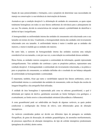 6


função de suas potencialidades e limitações, com o propósito de determinar suas necessidades de
manejo ou conservação e a sua tolerância às intervenções do homem.

Assinala-se que a condição desejável é a delimitação de unidades de zoneamento, as quais sejam
totalmente homogêneas em todos os seus fatores ambientais de relevância para o planejamento de
seu uso. No entanto, devido às características da variação natural, a probabilidade de identificar e
definir tal tipo é insignificante.

A homogeneidade ou uniformidade interna das unidades de zoneamento está relacionada com o seu
tamanho em termos de área. Usualmente, a homogeneidade interna das unidades está inversamente
relacionada com seu tamanho. A uniformidade interna é maior à medida que as unidades são
menores, e menor à medida que as unidades são maiores.

De outro lado, o aumento da homogeneidade interna das unidades ocasiona uma redução
considerável em seu tamanho, e este por sua vez, a uma redução na continuidade dessas unidades.

Dessa forma, as unidades maiores asseguram a continuidade da informação, quando representada
cartograficamente. Tais unidades são contínuas e para os propósitos práticos, representam uma
condição desejável. A homogeneidade e continuidade são inversamente relacionadas, e na prática e
para os propósitos de zoneamento, as unidades definidas são o resultado de um balanço adequado
de uniformidade ou homogeneidade e continuidade.

É importante, também, frisar que tanto a variabilidade espacial dos fatores ambientais, como a
uniformidade interna e a continuidade das unidades de zoneamento, estão em função das escalas da
imagem fotográfica e da cartografia final utilizadas.

A unidade de área homogênea é representada pela zona ou subzona geoambiental, a qual é
delimitada por ruptura de declive, geralmente associada ao limite litológico e/ou geológico, e
eventualmente, ao limite erosivo e descontinuidade estrutural (discordância e falhamento).

A zona geoambiental pode ser subdividida em função de algumas variáveis, as quais podem
condicionar a configuração das formas de relevo, com diferenciados graus de alteração
intempéricos.

As variáveis consideradas podem ser devido aos diferentes tipos de paisagens ou unidades
fisiográficas, de graus de dissecação, de unidades geopedológicas, de anomalias morfoestruturais,
de processos específicos de alteração intempérica, do tipo de colóide intempérico predominante
(paragênese do colóide), dentre outras.
 