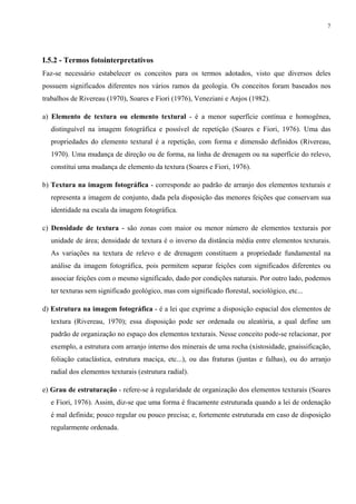 7




I.5.2 - Termos fotointerpretativos
Faz-se necessário estabelecer os conceitos para os termos adotados, visto que diversos deles
possuem significados diferentes nos vários ramos da geologia. Os conceitos foram baseados nos
trabalhos de Rivereau (1970), Soares e Fiori (1976), Veneziani e Anjos (1982).

a) Elemento de textura ou elemento textural - é a menor superfície contínua e homogênea,
  distinguível na imagem fotográfica e possível de repetição (Soares e Fiori, 1976). Uma das
  propriedades do elemento textural é a repetição, com forma e dimensão definidos (Rivereau,
  1970). Uma mudança de direção ou de forma, na linha de drenagem ou na superfície do relevo,
  constitui uma mudança de elemento da textura (Soares e Fiori, 1976).

b) Textura na imagem fotográfica - corresponde ao padrão de arranjo dos elementos texturais e
  representa a imagem de conjunto, dada pela disposição das menores feições que conservam sua
  identidade na escala da imagem fotográfica.

c) Densidade de textura - são zonas com maior ou menor número de elementos texturais por
  unidade de área; densidade de textura é o inverso da distância média entre elementos texturais.
  As variações na textura de relevo e de drenagem constituem a propriedade fundamental na
  análise da imagem fotográfica, pois permitem separar feições com significados diferentes ou
  associar feições com o mesmo significado, dado por condições naturais. Por outro lado, podemos
  ter texturas sem significado geológico, mas com significado florestal, sociológico, etc...

d) Estrutura na imagem fotográfica - é a lei que exprime a disposição espacial dos elementos de
  textura (Rivereau, 1970); essa disposição pode ser ordenada ou aleatória, a qual define um
  padrão de organização no espaço dos elementos texturais. Nesse conceito pode-se relacionar, por
  exemplo, a estrutura com arranjo interno dos minerais de uma rocha (xistosidade, gnaissificação,
  foliação cataclástica, estrutura maciça, etc...), ou das fraturas (juntas e falhas), ou do arranjo
  radial dos elementos texturais (estrutura radial).

e) Grau de estruturação - refere-se à regularidade de organização dos elementos texturais (Soares
  e Fiori, 1976). Assim, diz-se que uma forma é fracamente estruturada quando a lei de ordenação
  é mal definida; pouco regular ou pouco precisa; e, fortemente estruturada em caso de disposição
  regularmente ordenada.
 