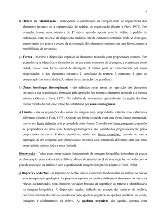 8


f) Ordem de estruturação - corresponde à qualificação da complexidade de organização dos
  elementos texturais ou a superposição de padrões de organização (Soares e Fiori, 1976). Por
  exemplo, tem-se uma estrutura de 1a. ordem quando apenas uma lei define o padrão de
  ordenação, como no caso da disposição em linha reta de elementos texturais. Pode-se dizer que,
  quanto maior é o grau e a ordem de estruturação dos elementos texturais em uma forma, menor a
  possibilidade de ser casual.

g) Forma - exprime a disposição espacial de elementos texturais com propriedades comuns. Por
  exemplo, se se identifica o elemento de textura como elemento de drenagem, e a estrutura como
  radial, tem-se uma forma radial de drenagem. A forma pode ser caracterizada por cinco
  propriedades: 1. dos elementos texturais; 2. densidade de textura; 3. estrutura; 4. grau de
  estruturação (ou intensidade); 5. ordem de estruturação (ou grandeza).

h) Zonas homólogas (homogêneas) - são definidas pelas zonas de repartição dos elementos
  texturais e sua organização, formadas pela repetição dos mesmos elementos texturais e a mesma
  estrutura (Soares e Fiori, 1976). No trabalho de zoneamento geoambiental da região do alto-
  médio Paraíba do Sul, esse termo foi substituído por zonas homogêneas.

i) Limites - são as separações das zonas da imagem com propriedades texturais e/ou estruturais
  diferentes (Soares e Fiori, 1976). Quando um limite coincide com uma forma linear estruturada,
  tem-se um limite definido pela propriedade desta forma. Considera-se limite progressivo quando
  as propriedades de uma zona homóloga/homogênea são substituídas progressivamente pelas
  propriedades de outra. Pode-se considerar, ainda, um limite envoltório, quando se tem a
  separação de um conjunto com propriedades texturais e/ou estruturais diferentes sem que estas
  propriedades cubram toda a zona limitada.

Observação - Todas essas propriedades fundamentais da imagem fotográfica dependem da escala
de observação. Seus valores são relativos, dentro do mesmo nível de investigação, variando com o
grau de resolução da análise e com a qualidade da imagem fotográfica (Soares e Fiori, 1976).

j) Rupturas de declive - as rupturas de declive são os elementos fundamentais na análise do relevo
  para interpretação geológica. As pequenas rupturas de declive definem os elementos texturais do
  relevo, caracterizados pelas menores variações bruscas da superfície do terreno e identificáveis
  na imagem fotográfica. A disposição regular, definida no espaço, das rupturas de declive,
  constitui estrutura do relevo considerada como quebras negativas ou quebras positivas, ou ainda,
  lineações e alinhamentos de relevo. As quebras negativas são aquelas quebras com
 