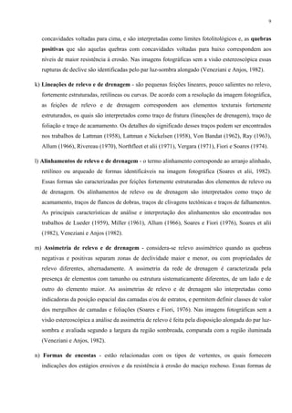 9


  concavidades voltadas para cima, e são interpretadas como limites fotolitológicos e, as quebras
  positivas que são aquelas quebras com concavidades voltadas para baixo correspondem aos
  níveis de maior resistência à erosão. Nas imagens fotográficas sem a visão estereoscópica essas
  rupturas de declive são identificadas pelo par luz-sombra alongado (Veneziani e Anjos, 1982).

k) Lineações de relevo e de drenagem - são pequenas feições lineares, pouco salientes no relevo,
  fortemente estruturadas, retilíneas ou curvas. De acordo com a resolução da imagem fotográfica,
  as feições de relevo e de drenagem correspondem aos elementos texturais fortemente
  estruturados, os quais são interpretados como traço de fratura (lineações de drenagem), traço de
  foliação e traço de acamamento. Os detalhes do significado desses traços podem ser encontrados
  nos trabalhos de Lattman (1958), Lattman e Nickelsen (1958), Von Bandat (1962), Ray (1963),
  Allum (1966), Rivereau (1970), Northfleet et alii (1971), Vergara (1971), Fiori e Soares (1974).

l) Alinhamentos de relevo e de drenagem - o termo alinhamento corresponde ao arranjo alinhado,
  retilíneo ou arqueado de formas identificáveis na imagem fotográfica (Soares et alii, 1982).
  Essas formas são caracterizadas por feições fortemente estruturadas dos elementos de relevo ou
  de drenagem. Os alinhamentos de relevo ou de drenagem são interpretados como traço de
  acamamento, traços de flancos de dobras, traços de clivagens tectônicas e traços de falhamentos.
  As principais características de análise e interpretação dos alinhamentos são encontradas nos
  trabalhos de Lueder (1959), Miller (1961), Allum (1966), Soares e Fiori (1976), Soares et alii
  (1982), Veneziani e Anjos (1982).

m) Assimetria de relevo e de drenagem - considera-se relevo assimétrico quando as quebras
  negativas e positivas separam zonas de declividade maior e menor, ou com propriedades de
  relevo diferentes, alternadamente. A assimetria da rede de drenagem é caracterizada pela
  presença de elementos com tamanho ou estrutura sistematicamente diferentes, de um lado e de
  outro do elemento maior. As assimetrias de relevo e de drenagem são interpretadas como
  indicadoras da posição espacial das camadas e/ou de estratos, e permitem definir classes de valor
  dos mergulhos de camadas e foliações (Soares e Fiori, 1976). Nas imagens fotográficas sem a
  visão estereoscópica a análise da assimetria de relevo é feita pela disposição alongada do par luz-
  sombra e avaliada segundo a largura da região sombreada, comparada com a região iluminada
  (Veneziani e Anjos, 1982).

n) Formas de encostas - estão relacionadas com os tipos de vertentes, os quais fornecem
  indicações dos estágios erosivos e da resistência à erosão do maciço rochoso. Essas formas de
 
