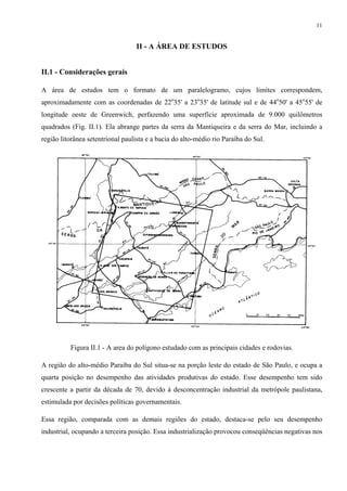 11


                                  II - A ÁREA DE ESTUDOS


II.1 - Considerações gerais

A área de estudos tem o formato de um paralelogramo, cujos limites correspondem,
aproximadamente com as coordenadas de 22o35' a 23o35' de latitude sul e de 44o50' a 45o55' de
longitude oeste de Greenwich, perfazendo uma superfície aproximada de 9.000 quilômetros
quadrados (Fig. II.1). Ela abrange partes da serra da Mantiqueira e da serra do Mar, incluindo a
região litorânea setentrional paulista e a bacia do alto-médio rio Paraíba do Sul.




          Figura II.1 - A area do polígono estudado com as principais cidades e rodovias.

A região do alto-médio Paraíba do Sul situa-se na porção leste do estado de São Paulo, e ocupa a
quarta posição no desempenho das atividades produtivas do estado. Esse desempenho tem sido
crescente a partir da década de 70, devido à desconcentração industrial da metrópole paulistana,
estimulada por decisões políticas governamentais.

Essa região, comparada com as demais regiões do estado, destaca-se pelo seu desempenho
industrial, ocupando a terceira posição. Essa industrialização provocou conseqüências negativas nos
 