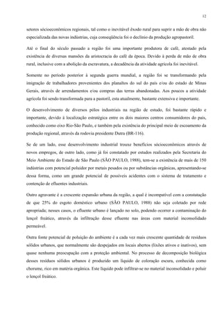 12


setores sócioeconômicos regionais, tal como o inevitável êxodo rural para suprir a mão de obra não
especializada das novas indústrias, cuja conseqüência foi o declínio da produção agropastoril.

Até o final do século passado a região foi uma importante produtora de café, atestado pela
existência de diversas mansões da aristocracia do café da época. Devido à perda de mão de obra
rural, inclusive com a abolição da escravatura, a decadência da atividade agrícola foi inevitável.

Somente no período posterior à segunda guerra mundial, a região foi se transformando pela
imigração de trabalhadores provenientes dos planaltos do sul do país e/ou do estado de Minas
Gerais, através de arrendamentos e/ou compras das terras abandonadas. Aos poucos a atividade
agrícola foi sendo transformada para a pastoril, esta atualmente, bastante extensiva e importante.

O desenvolvimento de diversos pólos industriais na região de estudo, foi bastante rápido e
importante, devido à localização estratégica entre os dois maiores centros consumidores do país,
conhecido como eixo Rio-São Paulo, e também pela existência do principal meio de escoamento da
produção regional, através da rodovia presidente Dutra (BR-116).

Se de um lado, esse desenvolvimento industrial trouxe benefícios sócioeconômicos através de
novos empregos, de outro lado, como já foi constatado por estudos realizados pela Secretaria do
Meio Ambiente do Estado de São Paulo (SÃO PAULO, 1988), tem-se a existência de mais de 150
indústrias com potencial poluidor por metais pesados ou por substâncias orgânicas, apresentando-se
dessa forma, como um grande potencial de possíveis acidentes com o sistema de tratamento e
contenção de efluentes industriais.

Outro agravante é a crescente expansão urbana da região, a qual é incompatível com a constatação
de que 25% do esgoto doméstico urbano (SÃO PAULO, 1988) não seja coletado por rede
apropriada; nesses casos, o efluente urbano é lançado no solo, podendo ocorrer a contaminação do
lençol freático, através da infiltração desse efluente nas áreas com material inconsolidado
permeável.

Outra fonte potencial de poluição do ambiente é a cada vez mais crescente quantidade de resíduos
sólidos urbanos, que normalmente são despejados em locais abertos (lixões ativos e inativos), sem
quase nenhuma preocupação com a proteção ambiental. No processo de decomposição biológica
desses resíduos sólidos urbanos é produzido um líquido de coloração escura, conhecida como
chorume, rico em matéria orgânica. Este líquido pode infiltrar-se no material inconsolidado e poluir
o lençol freático.
 
