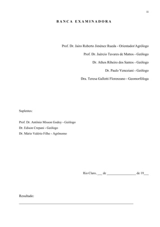 iii


                          BANCA EXAMINADORA




                               Prof. Dr. Jairo Roberto Jiménez Rueda - Orientador/Agrólogo

                                             Prof. Dr. Juércio Tavares de Mattos - Geólogo

                                                   Dr. Athos Ribeiro dos Santos - Geólogo

                                                            Dr. Paulo Veneziani - Geólogo

                                           Dra. Teresa Gallotti Florenzano - Geomorfóloga




Suplentes:


Prof. Dr. Antônio Misson Godoy - Geólogo
Dr. Edison Crepani - Geólogo
Dr. Mário Valério Filho - Agrônomo




                                             Rio Claro, ___ de __________________ de 19___




Resultado:
_________________________________________________________________
 