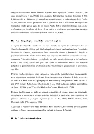 16


O regime de temperatura do solo foi obtido de acordo com a equação de Comerma e Sanchez (1980
apud Jiménez-Rueda et alii, 1989b), com a avaliação da temperatura nas cotas altitudinais de 800,
1.000 e superior a 1.300 metros, correspondendo, respectivamente, às regiões do vale do rio Paraíba
do Sul juntamente com a prémontana baixa, prémontana alta e montanhosa. Os regimes de
temperatura obtidos para a região do alto-médio Paraíba do Sul foram: hipertérmico para aquelas
regiões com cotas altitudinais inferiores a 1.300 metros, e térmico para aquelas regiões com cotas
altitudinais superiores a 1.300 metros (Jiménez-Rueda et alii, 1989b).



II.3 - Aspectos geológicos compilados: uma visão regional

A região do alto-médio Paraíba do Sul está inserida na região de Dobramentos Sudeste
(Schobbenhaus et alii, 1984), a qual foi afetada pela mobilização tectônica brasiliana. As unidades
litoestruturais existentes, provavelmente foram acumuladas durante o Proterozóico Superior e
posteriormente afetadas pelo Ciclo Brasiliano, e os complexos litoestruturais foram consolidados no
Arqueano e Proterozóico Inferior e retrabalhados em ciclos termotectônicos pré- e sin-brasilianos.
Hasui et alii (1984) consideraram para essa região de dobramentos Sudeste, uma evolução
policíclica e polimetamórfica, evidenciada pelas transformações geodinâmicas e geoquímicas
ocorridas.

Diversos trabalhos geológicos foram efetuados na região do alto-médio Paraíba do Sul, destacando-
se os mapeamentos geológicos de diversas áreas correspondentes ao formato de folha topográfica
na escala 1:50.000 e financiados pelo programa Pró-Minério (Chieregati et alii, 1982; Oliveira et
alii, 1983; Sobreiro Neto et alii, 1983; Bistrichi et alii, 1990), inclusive o trabalho executado na
escala de 1:100.000, pelo IPT na folha São José dos Campos (Hasui et alii, 1978b).

Destaque também deve ser dado aos exaustivos relatórios de síntese, através da compilação,
padronização e integração de diversos trabalhos individuais e localizados, transformando-os em
preciosas informações geológicas regionais (Hasui et alii, 1978c; IPT/Pró-Minério, 1981;
Chieregati et alii, 1986; Menezes, 1986).

A geologia da região do alto-médio Paraíba do Sul é constituída, basicamente, por duas grandes
unidades tectônicas: o embasamento cristalino e a bacia sedimentar de Taubaté.



II.3.1 - O embasamento cristalino
 