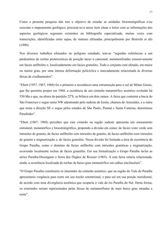 17


Como a presente pesquisa não tem o objetivo de estudar as unidades litoestratigráficas e/ou
executar o mapeamento geológico, procurar-se-á nesse item situar o leitor com as informações dos
aspectos geológicos regionais existentes na bibliografia especializada, muitas vezes com
transcrições, identificadas entre aspas, de sínteses efetuadas, principalmente por Bistrichi et alii
(1990).

Nos diversos trabalhos efetuados no polígono estudado, tem-se “seguidas referências a um
predomínio de rochas proterozóicas de posição meso a catazonal, metamorfizadas extensivamente
em facies anfibolito e, localizadamente em facies granulito. Todo o conjunto está afetado, em maior
ou menor grau, por uma intensa deformação policíclica e marcadamente relacionada às diversas
faixas de cisalhamentos”.

“Ebert (1957, 1967, 1968) foi o primeiro a reconhecer uma estruturação para o sul de Minas Gerais,
que lhe permitiu propor em 1968, a existência de um cinturão metamórfico assíntico evoluído há
550 Ma e que, na altura do paralelo 22oS, se bifurca em dois ramos. A faixa que contorna a bacia do
São Francisco e segue rumo NW adentrando pelo sudeste de Goiás, chamou de Araxaídes, e a outra
que toma a direção SE e segue pelos estados de São Paulo, Paraná e Santa Catarina, denominou
Paraibides”.

“Ebert (1967, 1968) percebeu que este cinturão na região sudeste apresenta um zoneamento
estrutural, metamórfico e litoestratigráfico, propondo a divisão em zonas: de facies xisto verde sem
intrusões de granito, de facies anfibolito sem intrusões de granito, de facies anfibolito com intrusões
de granito e migmatização e, de facies granulito. Nessa divisão foi limitada a área de ocorrência do
Grupo Paraíba, como o domínio de facies anfibolito com intrusões graníticas e migmatização,
ocorrendo localmente rochas de facies granulito. Em sua formalização o Grupo Paraíba inclui as
séries Paraíba-Desengano e Serra dos Órgãos de Rossier (1965). A esta faixa estaria relacionada,
ainda, a ocorrência localizada de rochas de baixo grau metamórfico em calhas sinclinoriais”.

“O Grupo Paraíba constituiria os internides do cinturão assíntico, que na região do Vale do Paraíba
apresentaria vergência para norte em seu trecho setentrional, e para sul em sua porção meridional,
de acordo com uma divergência tectônica que ocuparia o vale do rio Paraíba do Sul. Desta forma,
os externides seriam representados pelas faixas de metamorfismo de mais baixo grau situadas a
norte”.
 