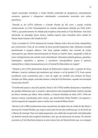 18


Aquele pesquisador formalizou o Grupo Paraíba constituído de paragnaisses, principalmente
escarnitos, quartzitos e ortognaisses subordinados, eventualmente associados com rochas
granulíticas.

“Almeida et alii (1973) definiram o Cinturão Paraíba do Sul como a porção evoluída
exclusivamente no Ciclo Transamazônico do cinturão anteriormente definido por Ebert (1967,
1968) e, que posteriormente foi afetado pela orogênese relacionada ao Ciclo Brasiliano. Esta faixa
deformada, na concepção desses autores, também seguiria rumo sul/sudeste pelos estados do
Paraná, Santa Catarina e Rio Grande do Sul”.

“Fyfe e Leonardos Jr. (1974) chamaram de Cinturão Atlântico toda a faixa de rochas metamórficas
que constituiriam a base de um cinturão de baixa pressão/temperatura (tipo Abukuma) orientada
paralelamente à margem atlântica. Esta faixa engloba também uma sucessão de rochas
charnoquíticas que afloram descontinuamente do Paraná ao Espírito Santo, margeando a linha de
costa. Litologicamente este cinturão seria constituído por sillimanita-cordierita gnaisses, granulitos,
charnoquitos, migmatitos e granitos, e encontraria correspondência quanto à natureza,
metamorfismo e idade (transamazônica) com o Cinturão Pré-Mayombien em Angola”.

“Almeida et alii (1976) denominaram Região de Dobramentos Sudeste todo o conjunto de faixas
dobradas e maciços medianos pré-cambrianos que ocorrem a sul do paralelo 21oS. Esses autores
reconhecem como característico para o setor da região ora estudada uma estrutura de blocos
limitados por falhas antigas, reativadas durante o final do Ciclo Brasiliano, segundo movimentação
transcorrente dextral”.

“Considerando apenas a área leste paulista, Hasui et alii (1978a) também destacaram a importância
dos grandes falhamentos que aí ocorrem e apresentaram uma compartimentação tectônica baseada
em blocos limitados por falhas. Nesse trabalho, o Cinturão Paraibides de Ebert (1967, 1968) não
mereceu maiores considerações pelos autores, que denominaram Grupo Paraíba a um pequeno e
restrito segmento de migmatitos junto ao limite com o estado de Minas Gerais”.

“Davino et alii (1986) reconheceram como característica da região leste do estado de São Paulo a
presença do Cinturão Paraíba, que ocupa a maior parte da área pré-cambriana que vai do litoral até
o Maciço de Guaxupé. Para essa região propuseram uma subdivisão na qual estão individualizados
um domínio marcado pela orogênese brasiliana e dois que são precursores da mesma. No domínio
associado ao Ciclo Brasiliano destacou-se uma extensa faixa de blastomilonitos que, na concepção
 