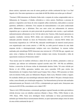 19


desses autores, representa uma zona de sutura gerada por colisão continental do tipo A no final
daquele ciclo. Para tanto reportaram-se a uma idade de 660 Ma obtida com rochas que aí afloram”.

“Tassinari (1988) denominou de Domínio Embu todo o conjunto de rochas compreendido entre os
falhamentos de Taxaquara e Cubatão, referindo-se a vários autores. Reafirmou a presença de
gnaisses e migmatitos com faixas de xistos ocupando calhas sinclinoriais, onde podem se associar
quartzitos, anfibolitos e dolomitos. Este conjunto de metassedimentos é em parte condicionado
pelos falhamentos que o delimitam. Para esse autor existe um embasamento de natureza
migmatítica que se apresenta em parte preservado da granitização mais recente, o qual analisado
radiometricamente (afloramento no km 16,0 da rodovia dos Tamoios, folha Jacareí) apresentou os
seguintes resultados: isócrona Rb/Sr obtida com melanossoma gnáissico de 2.473±46 Ma,
indicando protolito formado no início do Proterozóico inferior; e isócrona Rb/Sr obtida com
leucossomas migmatíticos de 1.497±46 Ma, indicando remobilização de material crustal precoce
com migmatização num evento anterior a 1.400 Ma, ou então possível mistura de uma idade
arqueana devido a rehomogeneização isotópica mais nova (brasiliana). As mesmas rochas
analisadas pela metodologia Pb/Pb forneceram uma isócrona de 1.275±240 Ma que, segundo esse
autor, torna a hipótese de abertura do sistema isotópico mais remota, favorecendo a idéia de
aquecimento crustal já no Proterozóico médio”.

“Esse mesmo autor fez também referências a dados K/Ar por ele obtidos, juntamente a outros já
existentes, que indicam um resfriamento regional ocorrido entre 550 - 450 Ma em anfibólios,
biotitas e moscovitas de diversas rochas do denominado domínio Embu. Tal como referido por
Davino et alii (1986), apresentou também uma curva concórdia U/Pb para zircões dos
blastomilonitos do Complexo Santa Isabel (apud Campos Neto e Basei, 1983) presentes no limite
norte do domínio Embu, junto aos falhamentos Buquira, Santa Luzia, Monteiro Lobato e Jaguari.
Os resultados obtidos por esta metodologia indicaram idade de 660±13 Ma para a formação dessas
rochas, como afirmado, por cristalização magmática. Tais blastomilonitos já haviam sido analisados
radiometricamente por Wernick et alii (1976) e, reinterpretados por aquele autor, forneceram uma
isócrona de 645±38 Ma, concordantes com a idade U/Pb”.

“Hasui et alii (1989) discutiram a estruturação geológica regional baseada em dados gravimétricos
referida diversas vezes em trabalhos anteriores (Haralyi e Hasui, 1982a, 1982b; Haralyi et alii,
1985; Hasui, 1986). Nesta nova abordagem foram reafirmadas as faixas gravimetricamente
anômalas que limitam blocos tectonicamente distintos, as quais representam antigas zonas de sutura
de uma colisão continental do tipo A”.
 