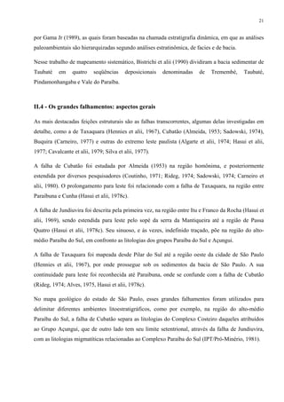 21


por Gama Jr (1989), as quais foram baseadas na chamada estratigrafia dinâmica, em que as análises
paleoambientais são hierarquizadas segundo análises estratinômica, de facies e de bacia.

Nesse trabalho de mapeamento sistemático, Bistrichi et alii (1990) dividiram a bacia sedimentar de
Taubaté    em    quatro    seqüências    deposicionais   denominadas    de   Tremembé,      Taubaté,
Pindamonhangaba e Vale do Paraíba.



II.4 - Os grandes falhamentos: aspectos gerais

As mais destacadas feições estruturais são as falhas transcorrentes, algumas delas investigadas em
detalhe, como a de Taxaquara (Hennies et alii, 1967), Cubatão (Almeida, 1953; Sadowski, 1974),
Buquira (Carneiro, 1977) e outras do extremo leste paulista (Algarte et alii, 1974; Hasui et alii,
1977; Cavalcante et alii, 1979; Silva et alii, 1977).

A falha de Cubatão foi estudada por Almeida (1953) na região homônima, e posteriormente
estendida por diversos pesquisadores (Coutinho, 1971; Rideg, 1974; Sadowski, 1974; Carneiro et
alii, 1980). O prolongamento para leste foi relacionado com a falha de Taxaquara, na região entre
Paraibuna e Cunha (Hasui et alii, 1978c).

A falha de Jundiuvira foi descrita pela primeira vez, na região entre Itu e Franco da Rocha (Hasui et
alii, 1969), sendo estendida para leste pelo sopé da serra da Mantiqueira até a região de Passa
Quatro (Hasui et alii, 1978c). Seu sinuoso, e às vezes, indefinido traçado, põe na região do alto-
médio Paraíba do Sul, em confronto as litologias dos grupos Paraíba do Sul e Açungui.

A falha de Taxaquara foi mapeada desde Pilar do Sul até a região oeste da cidade de São Paulo
(Hennies et alii, 1967), por onde prossegue sob os sedimentos da bacia de São Paulo. A sua
continuidade para leste foi reconhecida até Paraibuna, onde se confunde com a falha de Cubatão
(Rideg, 1974; Alves, 1975, Hasui et alii, 1978c).

No mapa geológico do estado de São Paulo, esses grandes falhamentos foram utilizados para
delimitar diferentes ambientes litoestratigráficos, como por exemplo, na região do alto-médio
Paraíba do Sul, a falha de Cubatão separa as litologias do Complexo Costeiro daqueles atribuídos
ao Grupo Açungui, que de outro lado tem seu limite setentrional, através da falha de Jundiuvira,
com as litologias migmatíticas relacionadas ao Complexo Paraíba do Sul (IPT/Pró-Minério, 1981).
 