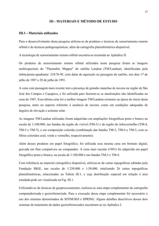 23


                        III - MATERIAIS E MÉTODO DE ESTUDO


III.1 - Materiais utilizados

Para o desenvolvimento desta pesquisa utilizou-se de produtos e técnicas de sensoriamento remoto
orbital e de técnicas pedogeoquímicas, além da cartografia planialtimétrica disponível.

A tecnologia de sensoriamento remoto orbital encontra-se resumida no Apêndice II.

Os produtos de sensoriamento remoto orbital utilizados nesta pesquisa foram as imagens
multiespectrais do "Themathic Mapper" do satélite Landsat (TM/Landsat), identificadas pela
órbita/ponto-quadrante: 218/76-W, com datas de aquisição ou passagem do satélite, nos dias 17 de
julho de 1987 e 28 de julho de 1991.

A cena com passagem mais recente tem a presença de grandes manchas de nuvens na região de São
José dos Campos e Caçapava, e foi utilizada para fazerem-se as atualizações não identificadas na
cena de 1987. Essa última cena foi a melhor imagem TM/Landsat existente na época do início desta
pesquisa, tanto no aspecto referente à ausência de nuvens, como em condições adequadas de
ângulos de elevação e azimute solar.

As imagens TM/Landsat utilizadas foram adquiridas em ampliações fotográficas preto e branco na
escala de 1:100.000, nas bandas da região do visível (TM-3) e da região do infravermelho (TM-4,
TM-5 e TM-7), e em composição colorida (combinação das bandas TM-3, TM-4 e TM-5, com os
filtros coloridos azul, verde e vermelho, respectivamente).

Além desses produtos em papel fotográfico, foi utilizada essa mesma cena em formato digital,
gravada em fitas compatíveis ao computador. A cena mais recente (1991) foi adquirida em papel
fotográfico preto e branco, na escala de 1:100.000 e nas bandas TM-3 e TM-4.

Com referência ao material cartográfico disponível, utilizou-se de cartas topográficas editadas pela
Fundação IBGE, nas escalas de 1:250.000 e 1:50.000, totalizando 26 cartas topográficas
planialtimétricas, relacionadas na Tabela III.1, e cuja distribuição espacial em relação à area
estudada pode ser visualizada na Fig. III.1.

Utilizando-se de técnicas de geoprocessamento, realizou-se uma etapa complementar de cartografia
computadorizada e georreferenciada. Para a execução dessa etapa complementar foi necessário o
uso dos sistemas denominados de SITIM/SGI e SPRING. Alguns detalhes descritivos desses dois
sistemas de tratamento de dados georreferenciados encontram-se no Apêndice I.
 